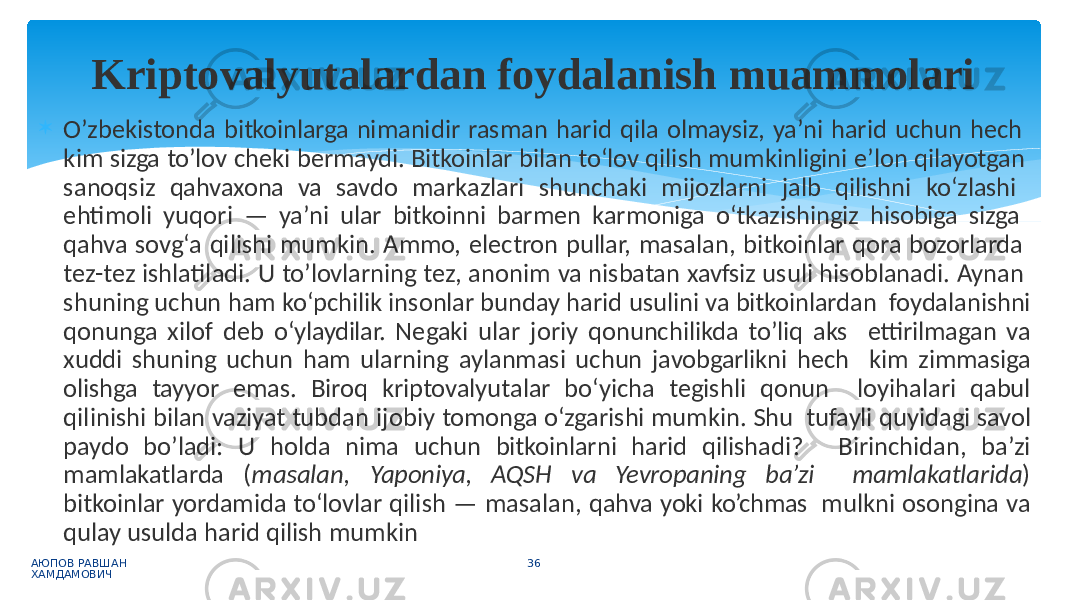  O’zbekistonda bitkoinlarga nimanidir rasman harid qila olmaysiz, ya’ni harid uchun hech kim sizga to’lov cheki bermaydi. Bitkoinlar bilan to‘lov qilish mumkinligini e’lon qilayotgan sanoqsiz qahvaxona va savdo markazlari shunchaki mijozlarni jalb qilishni ko‘zlashi ehtimoli yuqori — ya’ni ular bitkoinni barmen karmoniga o‘tkazishingiz hisobiga sizga qahva sovg‘a qilishi mumkin. Ammo, electron pullar, masalan, bitkoinlar qora bozorlarda tez-tez ishlatiladi. U to’lovlarning tez, anonim va nisbatan xavfsiz usuli hisoblanadi. Aynan shuning uchun ham ko‘pchilik insonlar bunday harid usulini va bitkoinlardan foydalanishni qonunga xilof deb o‘ylaydilar. Negaki ular joriy qonunchilikda to’liq aks ettirilmagan va xuddi shuning uchun ham ularning aylanmasi uchun javobgarlikni hech kim zimmasiga olishga tayyor emas. Biroq kriptovalyutalar bo‘yicha tegishli qonun loyihalari qabul qilinishi bilan vaziyat tubdan ijobiy tomonga o‘zgarishi mumkin. Shu tufayli quyidagi savol paydo bo’ladi: U holda nima uchun bitkoinlarni harid qilishadi? Birinchidan, ba’zi mamlakatlarda ( masalan, Yaponiya, AQSH va Yevropaning ba’zi mamlakatlarida ) bitkoinlar yordamida to‘lovlar qilish — masalan, qahva yoki ko’chmas mulkni osongina va qulay usulda harid qilish mumkin АЮПОВ РАВШАН ХАМДАМОВИЧ 36Kriptovalyutalardan foydalanish muammolari 