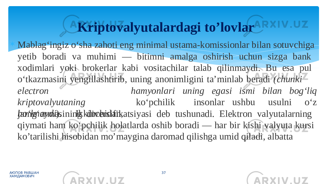  Mablag‘ingiz o‘sha zahoti eng minimal ustama-komissionlar bilan sotuvchiga yetib boradi va muhimi — bitimni amalga oshirish uchun sizga bank xodimlari yoki brokerlar kabi vositachilar talab qilinmaydi. Bu esa pul o‘tkazmasini yengillashtirib, uning anonimligini ta’minlab beradi (chunki АЮПОВ РАВШАН ХАМДАМОВИЧ 37ele c t r on kriptoval y u t aning bo‘lmaydi ). Ikkinchidan, hamyonl a ri u n ing ega s i ko‘pchilik insonlar ismi b i lan bog ‘ liq u s h b u u s u l ni o ‘ z jamg‘armasining diversifikatsiyasi deb tushunadi. Elektron valyutalarning qiymati ham ko‘pchilik holatlarda oshib boradi — har bir kishi valyuta kursi ko’tarilishi hisobidan mo’maygina daromad qilishga umid qiladi, albattaKriptovalyutalardagi to’lovlar 