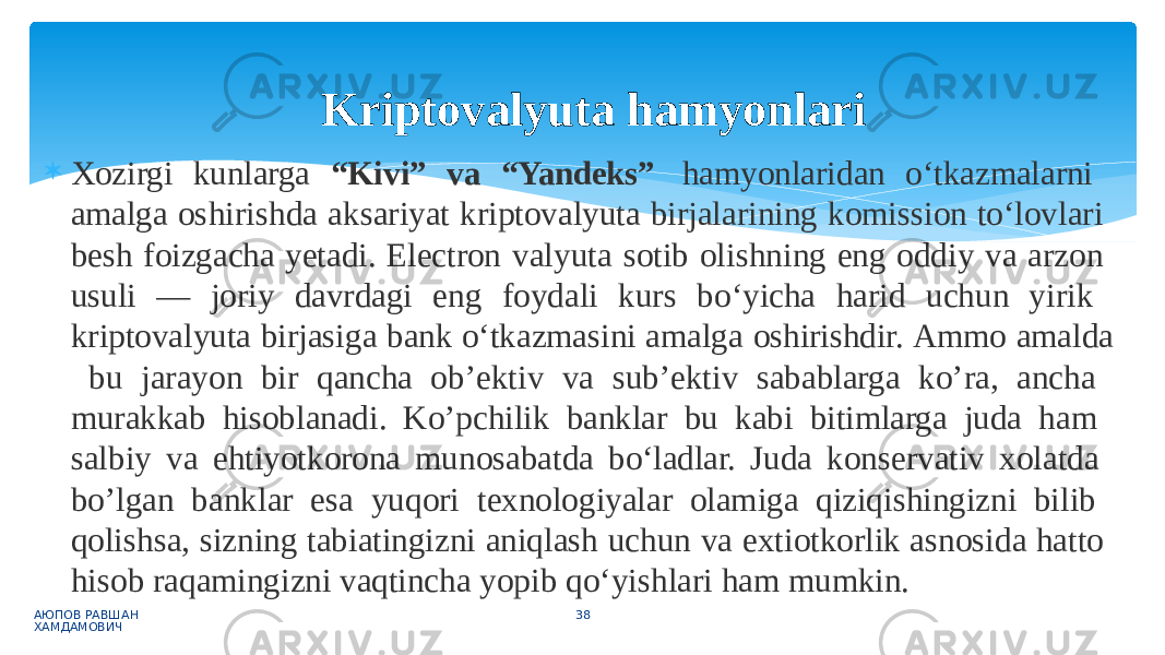  Xozirgi kunlarga “Kivi” va “Yandeks” hamyonlaridan o‘tkazmalarni amalga oshirishda aksariyat kriptovalyuta birjalarining komission to‘lovlari besh foizgacha yetadi. Electron valyuta sotib olishning eng oddiy va arzon usuli — joriy davrdagi eng foydali kurs bo‘yicha harid uchun yirik kriptovalyuta birjasiga bank o‘tkazmasini amalga oshirishdir. Ammo amalda bu jarayon bir qancha ob’ektiv va sub’ektiv sabablarga ko’ra, ancha murakkab hisoblanadi. Ko’pchilik banklar bu kabi bitimlarga juda ham salbiy va ehtiyotkorona munosabatda bo‘ladlar. Juda konservativ xolatda bo’lgan banklar esa yuqori texnologiyalar olamiga qiziqishingizni bilib qolishsa, sizning tabiatingizni aniqlash uchun va extiotkorlik asnosida hatto hisob raqamingizni vaqtincha yopib qo‘yishlari ham mumkin. АЮПОВ РАВШАН ХАМДАМОВИЧ 38Kriptovalyuta hamyonlari 