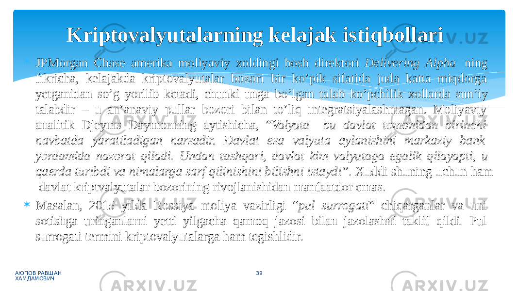  JPMorgan Chase amerika moliyaviy xoldingi bosh direktori Delivering Alpha ning fikricha, kelajakda kriptovalyutalar bozori bir ko’pik sifatida juda katta miqdorga yetganidan so’g yorilib ketadi, chunki unga bo’lgan talab ko’pchilik xollarda sun’iy talabdir – u an’anaviy pullar bozori bilan to’liq integratsiyalashmagan. Moliyaviy analitik Djeyms Daymonning aytishicha, “ Valyuta bu davlat tomonidan birinchi navbatda yaratiladigan narsadir. Davlat esa valyuta aylanishini markaziy bank yordamida nazorat qiladi. Undan tashqari, davlat kim valyutaga egalik qilayapti, u qaerda turibdi va nimalarga sarf qilinishini bilishni istaydi” . Xuddi shuning uchun ham davlat kriptvalyutalar bozorining rivojlanishidan manfaatdor emas.  Masalan, 2015 yilda Rossiya moliya vazirligi “ pul surrogati ” chiqarganlar va uni sotishga uringanlarni yetti yilgacha qamoq jazosi bilan jazolashni taklif qildi. Pul surrogati termini kriptovalyutalarga ham tegishlidir. АЮПОВ РАВШАН ХАМДАМОВИЧ 39Kriptovalyutalarning kelajak istiqbollari 