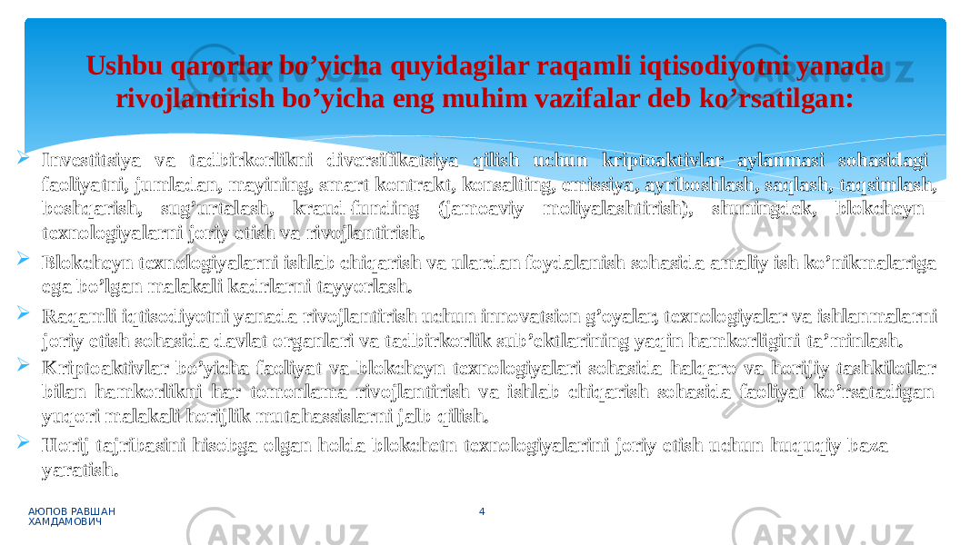  Investitsiya va tadbirkorlikni diversifikatsiya qilish uchun kriptoaktivlar aylanmasi sohasidagi faoliyatni, jumladan, mayining, smart kontrakt, konsalting, emissiya, ayriboshlash, saqlash, taqsimlash, boshqarish, sug’urtalash, kraud-funding (jamoaviy moliyalashtirish), shuningdek, blokcheyn texnologiyalarni joriy etish va rivojlantirish.  Blokcheyn texnologiyalarni ishlab chiqarish va ulardan foydalanish sohasida amaliy ish ko’nikmalariga ega bo’lgan malakali kadrlarni tayyorlash.  Raqamli iqtisodiyotni yanada rivojlantirish uchun innovatsion g’oyalar, texnologiyalar va ishlanmalarni joriy etish sohasida davlat organlari va tadbirkorlik sub’ektlarining yaqin hamkorligini ta’minlash.  Kriptoaktivlar bo’yicha faoliyat va blokcheyn texnologiyalari sohasida halqaro va horijiy tashkilotlar bilan hamkorlikni har tomonlama rivojlantirish va ishlab chiqarish sohasida faoliyat ko’rsatadigan yuqori malakali horijlik mutahassislarni jalb qilish.  Horij tajribasini hisobga olgan holda blokchetn texnologiyalarini joriy etish uchun huquqiy baza yaratish. АЮПОВ РАВШАН ХАМДАМОВИЧ 4Ushbu qarorlar bo’yicha quyidagilar raqamli iqtisodiyotni yanada rivojlantirish bo’yicha eng muhim vazifalar deb ko’rsatilgan: 