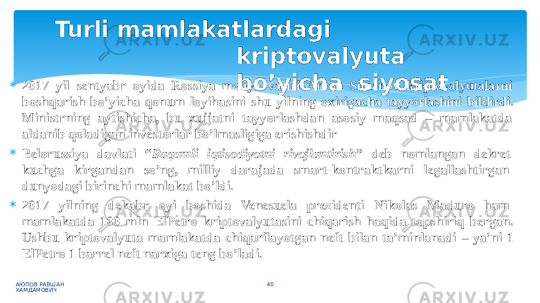  2017 yil sentyabr oyida Rossiya moliya vaziri Anton Siluanov kriptovalyutalarni boshqarish bo’yicha qonum loyihasini shu yilning oxirigacha tayyorlashini bildirdi. Ministrning aytishicha, bu xujjatni tayyorlashdan asosiy maqsad – mamlakatda aldanib qoladigan investorlar bo’lmasligiga erishishdir  Belorussiya davlati “ Raqamli iqtisodiyotni rivojlantirish ” deb nomlangan dekret kuchga kirgandan so’ng, milliy darajada smart-kontraktkarni legallashtirgan dunyodagi birinchi mamlakat bo’ldi.  2017 yilning dekabr oyi boshida Venesuela prezidenti Nikolas Maduro ham mamlakatda 100 mln ElPetro kriptovalyutasini chiqarish haqida topshiriq bergan. Ushbu kriptovalyuta mamlakatda chiqarilayotgan neft bilan ta’minlanadi – ya’ni 1 ElPetro 1 barrel neft narxiga teng bo’ladi. АЮПОВ РАВШАН ХАМДАМОВИЧ 40Turli mamlakatlardagi kriptovalyuta bo’yicha siyosat 