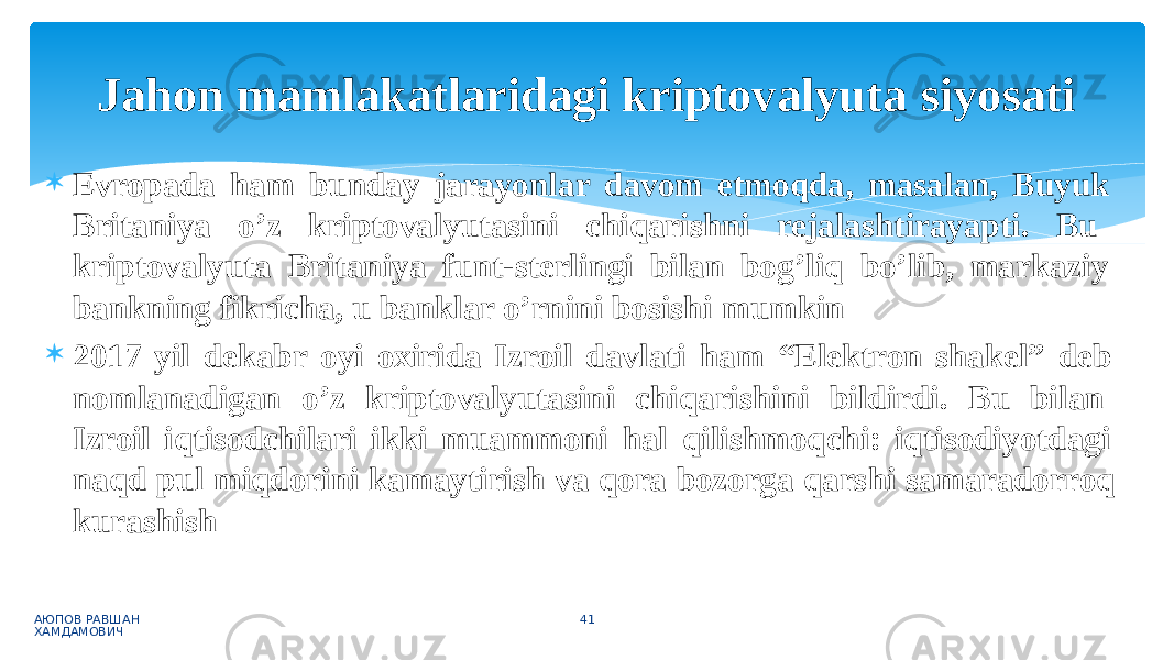  Evropada ham bunday jarayonlar davom etmoqda, masalan, Buyuk Britaniya o’z kriptovalyutasini chiqarishni rejalashtirayapti. Bu kriptovalyuta Britaniya funt-sterlingi bilan bog’liq bo’lib, markaziy bankning fikricha, u banklar o’rnini bosishi mumkin  2017 yil dekabr oyi oxirida Izroil davlati ham “Elektron shakel” deb nomlanadigan o’z kriptovalyutasini chiqarishini bildirdi. Bu bilan Izroil iqtisodchilari ikki muammoni hal qilishmoqchi: iqtisodiyotdagi naqd pul miqdorini kamaytirish va qora bozorga qarshi samaradorroq kurashish АЮПОВ РАВШАН ХАМДАМОВИЧ 41Jahon mamlakatlaridagi kriptovalyuta siyosati 