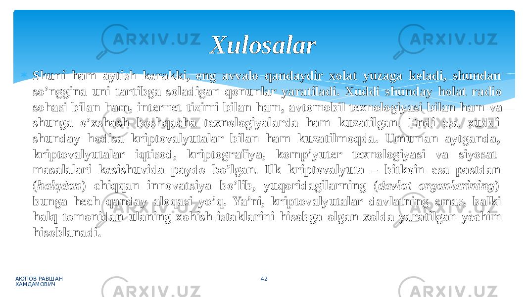  Shuni ham aytish kerakki, eng avvalo qandaydir xolat yuzaga keladi, shundan so’nggina uni tartibga soladigan qonunlar yaratiladi. Xuddi shunday holat radio sohasi bilan ham, internet tizimi bilan ham, avtomobil texnologiyasi bilan ham va shunga o’xshash boshqacha texnologiyalarda ham kuzatilgan. Endi esa xuddi shunday hodisa kriptovalyutalar bilan ham kuzatilmoqda. Umuman aytganda, kriptovalyutalar iqtisod, kriptografiya, komp’yuter texnologiyasi va siyosat masalalari kesishuvida paydo bo’lgan. Ilk kriptovalyuta – bitkoin esa pastdan ( halqdan ) chiqqan innovatsiya bo’lib, yuqoridagilarning ( davlat organlarining ) bunga hech qanday aloqasi yo’q. Ya’ni, kriptovalyutalar davlatning emas, balki halq tomonidan ulaning xohish-istaklarini hisobga olgan xolda yaratilgan yechim hisoblanadi. АЮПОВ РАВШАН ХАМДАМОВИЧ 42Xulosalar 