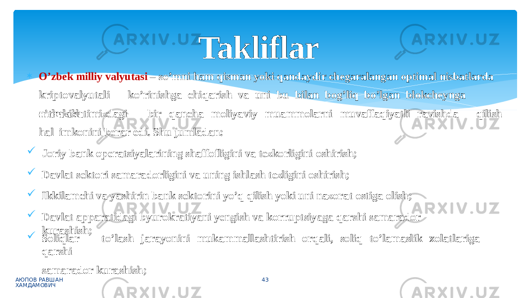  O’zbek milliy valyutasi – so’mni ham qisman yoki qandaydir chegaralangan optimal nisbatlarda kri p to v aly u t a l i k o ’ r in i s hg a chi q ar i sh v a uni bu bi l an b og’ l iq bo ’ l g an bl o kch e ynga o ’ tka z i s h АЮПОВ РАВШАН ХАМДАМОВИЧ 43 q i l i s hm a m l ak a t i m i z d a gi b ir q ancha m ol i yav i y m uam m o l arni m u va ff a q i yat l i r a v i s hda hal imkonini berar edi. Shu jumladan:  Joriy bank operatsiyalarining shaffofligini va tezkorligini oshirish;  Davlat sektori samaradorligini va uning ishlash tezligini oshirish;  Ikkilamchi va yashirin bank sektorini yo’q qilish yoki uni nazorat ostiga olish;  Davlat apparatidagi byurokratiyani yengish va korruptsiyaga qarshi samarador kurashish;  Sol i qlar to’ l a s h j a r a yon i ni mu k a m m al l as h ti r i s h o r q al i , s ol i q to ’ l a m as l ik xo lat lar i ga q ars h i samarador kurashish; Takliflar 