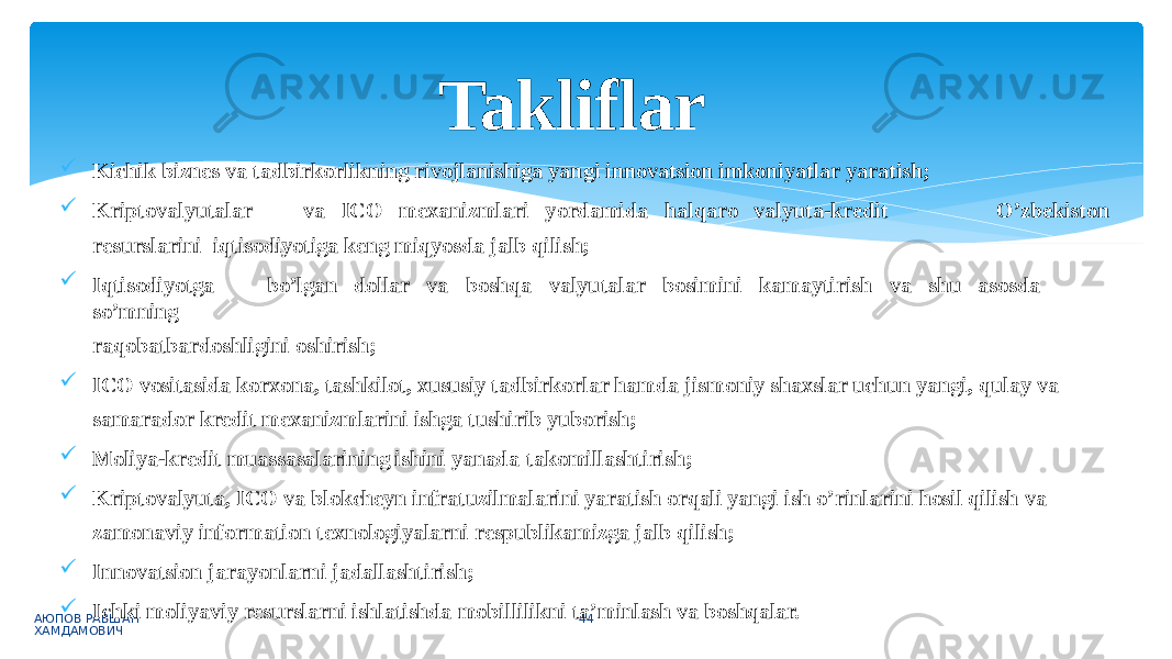 O’zbekiston АЮПОВ РАВШАН ХАМДАМОВИЧ 44 Kichik biznes va tadbirkorlikning rivojlanishiga yangi innovatsion imkoniyatlar yaratish;  K r iptova l y uta l ar va IC O mexani z mla r i y ordamida ha l qa r o va l y ut a -k r edit r esursla r ini iqtisodiyotiga keng miqyosda jalb qilish;  Iqtisodiyotga bo’lgan dollar va boshqa valyutalar bosimini kamaytirish va shu asosda so’mning raqobatbardoshligini oshirish;  ICO vositasida korxona, tashkilot, xususiy tadbirkorlar hamda jismoniy shaxslar uchun yangi, qulay va samarador kredit mexanizmlarini ishga tushirib yuborish;  Moliya-kredit muassasalarining ishini yanada takomillashtirish;  Kriptovalyuta, ICO va blokcheyn infratuzilmalarini yaratish orqali yangi ish o’rinlarini hosil qilish va zamonaviy information texnologiyalarni respublikamizga jalb qilish;  Innovatsion jarayonlarni jadallashtirish;  Ichki moliyaviy resurslarni ishlatishda mobillilikni ta’minlash va boshqalar.Takliflar 