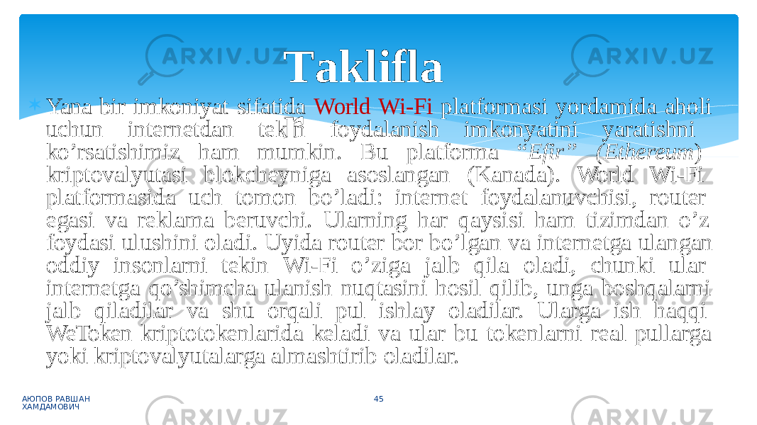  Yana bir imkoniyat sifatida World Wi-Fi platformasi yordamida aholi uchun internetdan tekin foydalanish imkonyatini yaratishni ko’rsatishimiz ham mumkin. Bu platforma “ Efir” (Ethereum ) kriptovalyutasi blokcheyniga asoslangan (Kanada). World Wi-Fi platformasida uch tomon bo’ladi: internet foydalanuvchisi, router egasi va reklama beruvchi. Ularning har qaysisi ham tizimdan o’z foydasi ulushini oladi. Uyida router bor bo’lgan va internetga ulangan oddiy insonlarni tekin Wi-Fi o’ziga jalb qila oladi, chunki ular internetga qo’shimcha ulanish nuqtasini hosil qilib, unga boshqalarni jalb qiladilar va shu orqali pul ishlay oladilar. Ularga ish haqqi WeToken kriptotokenlarida keladi va ular bu tokenlarni real pullarga yoki kriptovalyutalarga almashtirib oladilar. АЮПОВ РАВШАН ХАМДАМОВИЧ 45T aklifla r 