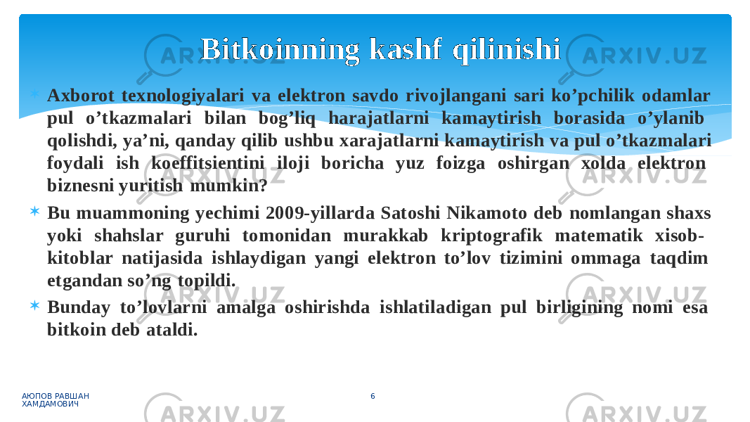  Axborot texnologiyalari va elektron savdo rivojlangani sari ko’pchilik odamlar pul o’tkazmalari bilan bog’liq harajatlarni kamaytirish borasida o’ylanib qolishdi, ya’ni, qanday qilib ushbu xarajatlarni kamaytirish va pul o’tkazmalari foydali ish koeffitsientini iloji boricha yuz foizga oshirgan xolda elektron biznesni yuritish mumkin?  Bu muammoning yechimi 2009-yillarda Satoshi Nikamoto deb nomlangan shaxs yoki shahslar guruhi tomonidan murakkab kriptografik matematik xisob- kitoblar natijasida ishlaydigan yangi elektron to’lov tizimini ommaga taqdim etgandan so’ng topildi.  Bunday to’lovlarni amalga oshirishda ishlatiladigan pul birligining nomi esa bitkoin deb ataldi. АЮПОВ РАВШАН ХАМДАМОВИЧ 6Bitkoinning kashf qilinishi 