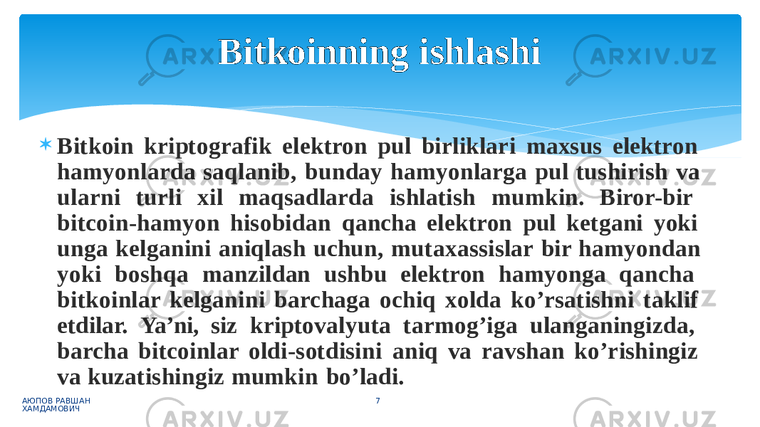  Bitkoin kriptografik elektron pul birliklari maxsus elektron hamyonlarda saqlanib, bunday hamyonlarga pul tushirish va ularni turli xil maqsadlarda ishlatish mumkin. Biror-bir bitcoin-hamyon hisobidan qancha elektron pul ketgani yoki unga kelganini aniqlash uchun, mutaxassislar bir hamyondan yoki boshqa manzildan ushbu elektron hamyonga qancha bitkoinlar kelganini barchaga ochiq xolda ko’rsatishni taklif etdilar. Ya’ni, siz kriptovalyuta tarmog’iga ulanganingizda, barcha bitcoinlar oldi-sotdisini aniq va ravshan ko’rishingiz va kuzatishingiz mumkin bo’ladi. АЮПОВ РАВШАН ХАМДАМОВИЧ 7Bitkoinning ishlashi 