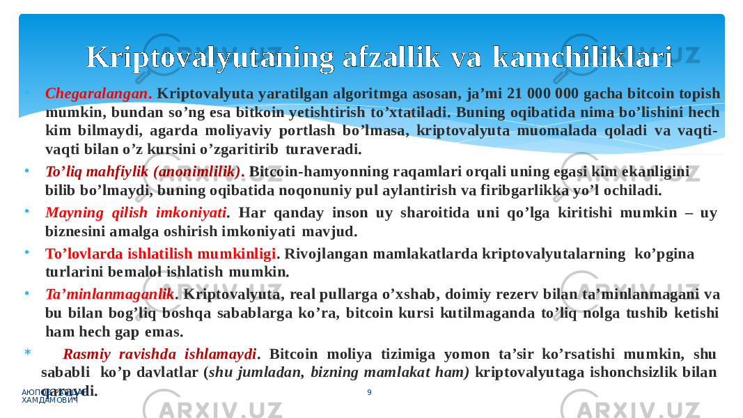 • Chegaralangan . Kriptovalyuta yaratilgan algoritmga asosan, ja’mi 21 000 000 gacha bitcoin topish mumkin, bundan so’ng esa bitkoin yetishtirish to’xtatiladi. Buning oqibatida nima bo’lishini hech kim bilmaydi, agarda moliyaviy portlash bo’lmasa, kriptovalyuta muomalada qoladi va vaqti- vaqti bilan o’z kursini o’zgaritirib turaveradi. • To’liq mahfiylik (anonimlilik) . Bitcoin-hamyonning raqamlari orqali uning egasi kim ekanligini bilib bo’lmaydi, buning oqibatida noqonuniy pul aylantirish va firibgarlikka yo’l ochiladi. • Mayning qilish imkoniyati . Har qanday inson uy sharoitida uni qo’lga kiritishi mumkin – uy biznesini amalga oshirish imkoniyati mavjud. • To’lovlarda ishlatilish mumkinligi . Rivojlangan mamlakatlarda kriptovalyutalarning ko’pgina turlarini bemalol ishlatish mumkin. • Ta’minlanmaganlik . Kriptovalyuta, real pullarga o’xshab, doimiy rezerv bilan ta’minlanmagani va bu bilan bog’liq boshqa sabablarga ko’ra, bitcoin kursi kutilmaganda to’liq nolga tushib ketishi ham hech gap emas.  Rasmiy ravishda ishlamaydi . Bitcoin moliya tizimiga yomon ta’sir ko’rsatishi mumkin, shu sababli ko’p davlatlar ( shu jumladan, bizning mamlakat ham) kriptovalyutaga ishonchsizlik bilan qaraydi.АЮПОВ РАВШАН ХАМДАМОВИЧ 9Kriptovalyutaning afzallik va kamchiliklari 