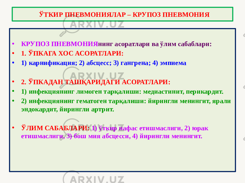 • КРУПОЗ ПНЕВМОНИЯ нинг асоратлари ва ўлим сабаблари: • 1. ЎПКАГА ХОС АСОРАТЛАРИ: • 1) карнификация; 2) абсцесс; 3) гангрена; 4) эмпиема • 2. ЎПКАДАН ТАШҚАРИДАГИ АСОРАТЛАРИ: • 1) инфекциянинг лимоген тарқалиши: медиастинит, перикардит. • 2) инфекциянинг гематоген тарқалиши: йирингли менингит, ярали эндокардит, йирингли артрит. • ЎЛИМ САБАБЛАРИ: 1) ўткир нафас етишмаслиги, 2) юрак етишмаслиги, 3) бош мия абсцесси, 4) йирингли менингит. ЎТКИР ПНЕВМОНИЯЛАР – КРУПОЗ ПНЕВМОНИЯ 