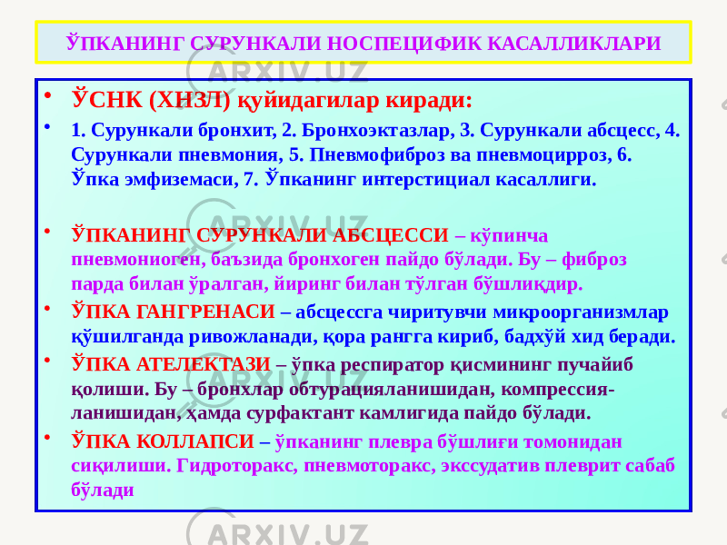 ЎПКАНИНГ СУРУНКАЛИ НОСПЕЦИФИК КАСАЛЛИКЛАРИ • ЎСНК (ХНЗЛ) қуйидагилар киради: • 1. Сурункали бронхит, 2. Бронхоэктазлар, 3. Сурункали абсцесс, 4. Сурункали пневмония, 5. Пневмофиброз ва пневмоцирроз, 6. Ўпка эмфиземаси, 7. Ўпканинг интерстициал касаллиги. • ЎПКАНИНГ СУРУНКАЛИ АБСЦЕССИ – кўпинча пневмониоген, баъзида бронхоген пайдо бўлади. Бу – фиброз парда билан ўралган, йиринг билан тўлган бўшлиқдир. • ЎПКА ГАНГРЕНАСИ – абсцессга чиритувчи микроорганизмлар қўшилганда ривожланади, қора рангга кириб, бадхўй хид беради. • ЎПКА АТЕЛЕКТАЗИ – ўпка респиратор қисмининг пучайиб қолиши. Бу – бронхлар обтурацияланишидан, компрессия- ланишидан, ҳамда сурфактант камлигида пайдо бўлади. • ЎПКА КОЛЛАПСИ – ўпканинг плевра бўшлиғи томонидан сиқилиши. Гидроторакс, пневмоторакс, экссудатив плеврит сабаб бўлади 