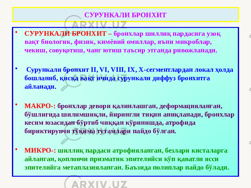 СУРУНКАЛИ БРОНХИТ • СУРУНКАЛИ БРОНХИТ – бронхлар шиллиқ пардасига узоқ вақт биологик, физик, кимёвий омиллар, яъни микроблар, чекиш, совуқотиш, чанг ютиш таъсир этганда ривожланади. • Сурункали бронхит II, VI, VIII, IX, X-сегментлардан локал ҳолда бошланиб, қисқа вақт ичида сурункали диффуз бронхитга айланади. • МАКРО-: бронхлар девори қалинлашган, деформацияланган, бўшлиғида шилимшиқли, йирингли тиқин аниқланади, бронхлар кесим юзасидан бўртиб чиққан кўринишда, атрофида бириктирувчи тўқима тутамлари пайдо бўлган. • МИКРО-: шиллиқ пардаси атрофияланган, безлари кисталарга айланган, қопловчи призматик эпителийси кўп қаватли ясси эпителийга метаплазияланган. Баъзида полиплар пайдо бўлади. 