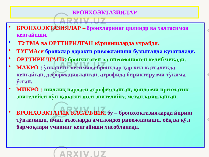 БРОНХОЭКТАЗИЯЛАР • БРОНХОЭКТАЗИЯЛАР – бронхларнинг цилиндр ва халтасимон кенгайиши. • ТУҒМА ва ОРТТИРИЛГАН кўринишларда учрайди. • ТУҒМАси бронхлар дарахти ривожланиши бузилганда кузатилади. • ОРТТИРИЛГАНи : бронхитоген ва пневмониоген келиб чиқади. • МАКРО- : ўпканинг кесимида бронхлар ҳар хил катталикда кенгайган, деформацияланган, атрофида бириктирувчи тўқима ўсган. • МИКРО-: шиллиқ пардаси атрофияланган, қопловчи призматик эпителийси кўп қаватли ясси эпителийга метаплазияланган. • БРОНХОЭКТАТИК КАСАЛЛИК, бу – бронхоэктазияларда йиринг тўпланиши, ички аъзоларда амилоидоз ривожланиши, оёқ ва қўл бармоқлари учининг кенгайиши ҳисобланади. 