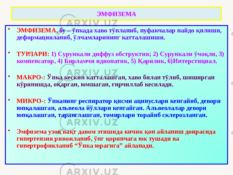 ЭМФИЗЕМА • ЭМФИЗЕМА, бу – ўпкада хаво тўпланиб, пуфакчалар пайдо қилиши, деформацияланиб, ўлчамларининг катталашиши. • ТУРЛАРИ: 1) Сурункали диффуз обструктив; 2) Сурункали ўчоқли, 3) компенсатор, 4) Бирламчи идиопатик, 5) Қарилик, 6)Интерстициал. • МАКРО-: Ўпка кескин катталашган, хаво билан тўлиб, шиширган кўринишда, оқарган, юмшаган, ғирчиллаб кесилади. • МИКРО-: Ўпканинг респиратор қисми ацинуслари кенгайиб, девори юпқалашган, альвеола йўллари кенгайган. Альвеолалар девори юпқалашган, таранглашган, томирлари торайиб склерозланган. • Эмфизема узоқ вақт давом этишида кичик қон айланиш доирасида гипертензия ривожланиб, ўнг қоринчага юк тушади ва гипертрофияланиб “Ўпка юрагига” айланади. 