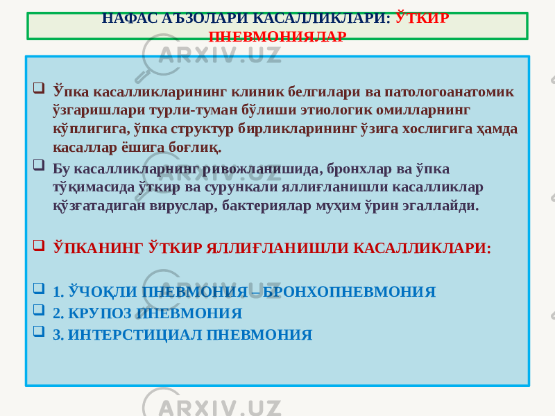 НАФАС АЪЗОЛАРИ КАСАЛЛИКЛАРИ: ЎТКИР ПНЕВМОНИЯЛАР  Ўпка касалликларининг клиник белгилари ва патологоанатомик ўзгаришлари турли-туман бўлиши этиологик омилларнинг кўплигига, ўпка структур бирликларининг ўзига хослигига ҳамда касаллар ёшига боғлиқ.  Бу касалликларнинг ривожланишида, бронхлар ва ўпка тўқимасида ўткир ва сурункали яллиғланишли касалликлар қўзғатадиган вируслар, бактериялар муҳим ўрин эгаллайди.  ЎПКАНИНГ ЎТКИР ЯЛЛИҒЛАНИШЛИ КАСАЛЛИКЛАРИ:  1. ЎЧОҚЛИ ПНЕВМОНИЯ – БРОНХОПНЕВМОНИЯ  2. КРУПОЗ ПНЕВМОНИЯ  3. ИНТЕРСТИЦИАЛ ПНЕВМОНИЯ 