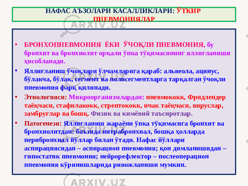 • БРОНХОПНЕВМОНИЯ ЁКИ ЎЧОҚЛИ ПНЕВМОНИЯ, бу бронхит ва бронхиолит орқали ўпка тўқимасининг яллиғланиши ҳисобланади. • Яллиғланиш ўчоқлари ўлчамларига қараб: альвеола, ацинус, бўлакча, бўлак, сегмент ва полисегментларга тарқалган ўчоқли пневмония фарқ қилинади. • Этиологияси: Микроорганизмлардан: пневмококк, Фридлендер таёқчаси, стафилакокк, стрептококк, ичак таёқчаси, вируслар, замбруғлар ва бошқ. Физик ва кимёвий таъсиротлар. • Патогенези: Яллиғланиш жараёни ўпка тўқимасига бронхит ва бронхиолитдан: баъзида интрабронхиал, бошқа ҳолларда перибронхиал йўллар билан ўтади. Нафас йўллари аспирациясидан – аспирацион пневмония; қон димланишидан – гипостатик пневмония; нейрорефлектор – послеоперацион пневмония кўринишларида ривожланиши мумкин. НАФАС АЪЗОЛАРИ КАСАЛЛИКЛАРИ: ЎТКИР ПНЕВМОНИЯЛАР 