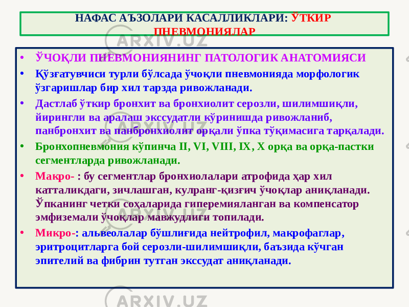 • ЎЧОҚЛИ ПНЕВМОНИЯНИНГ ПАТОЛОГИК АНАТОМИЯСИ • Қўзғатувчиси турли бўлсада ўчоқли пневмонияда морфологик ўзгаришлар бир хил тарзда ривожланади. • Дастлаб ўткир бронхит ва бронхиолит серозли, шилимшиқли, йирингли ва аралаш экссудатли кўринишда ривожланиб, панбронхит ва панбронхиолит орқали ўпка тўқимасига тарқалади. • Бронхопневмония кўпинча II, VI, VIII, IX, X орқа ва орқа-пастки сегментларда ривожланади. • Макро- : бу сегментлар бронхиолалари атрофида ҳар хил катталикдаги, зичлашган, кулранг-қизғич ўчоқлар аниқланади. Ўпканинг четки соҳаларида гиперемияланган ва компенсатор эмфиземали ўчоқлар мавжудлиги топилади. • Микро- : альвеолалар бўшлиғида нейтрофил, макрофаглар, эритроцитларга бой серозли-шилимшиқли, баъзида кўчган эпителий ва фибрин тутган экссудат аниқланади. НАФАС АЪЗОЛАРИ КАСАЛЛИКЛАРИ: ЎТКИР ПНЕВМОНИЯЛАР 