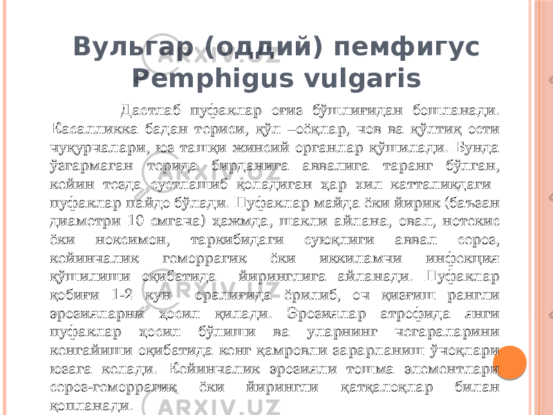 Вульгар (оддий) пемфигус Pemphigus vulgaris Дастлаб пуфаклар оғиз бўшлиғидан бошланади. Касалликка бадан териси, қўл –оёқлар, чов ва қўлтиқ ости чуқурчалари, юз ташқи жинсий органлар қўшилади. Бунда ўзгармаган терида бирданига аввалига таранг бўлган, кейин тезда сустлашиб қоладиган ҳар хил катталикдаги пуфаклар пайдо бўлади. Пуфаклар майда ёки йирик (баъзан диаметри 10 смгача) ҳажмда, шакли айлана, овал, нотекис ёки ноксимон, таркибидаги суюқлиги аввал сероз, кейинчалик геморрагик ёки иккиламчи инфекция қўшилиши оқибатида йиринглига айланади. Пуфаклар қобиғи 1-2 кун оралиғида ёрилиб, оч қизғиш рангли эрозияларни ҳосил қилади. Эрозиялар атрофида янги пуфаклар ҳосил бўлиши ва уларнинг чегараларини кенгайиши оқибатида кенг қамровли зарарланиш ўчоқлари юзага келади. Кейинчалик эрозияли тошма элементлари сероз-геморрагик ёки йирингли қатқалоқлар билан қопланади. 