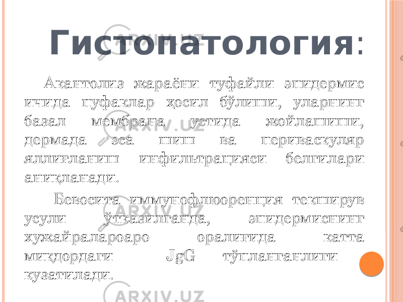  Гистопатология : Акантолиз жараёни туфайли эпидермис ичида пуфаклар ҳосил бўлиши, уларнинг базал мембрана устида жойлашиши, дермада эса шиш ва периваскуляр яллиғланиш инфильтрацияси белгилари аниқланади. Бевосита иммунофлюоренция текширув усули ўтказилганда, эпидермиснинг хужайралароаро оралиғида катта миқдордаги JgG тўпланганлиги кузатилади. 