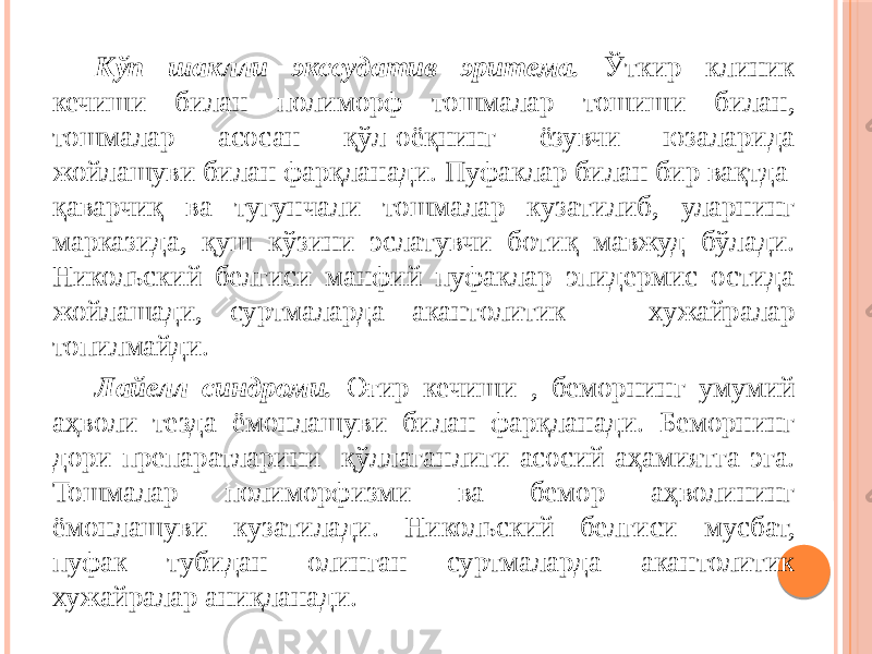 Кўп шаклли экссудатив эритема. Ўткир клиник кечиши билан полиморф тошмалар тошиши билан, тошмалар асосан қўл-оёқнинг ёзувчи юзаларида жойлашуви билан фарқланади. Пуфаклар билан бир вақтда қаварчиқ ва тугунчали тошмалар кузатилиб, уларнинг марказида, қуш кўзини эслатувчи ботиқ мавжуд бўлади. Никольский белгиси манфий пуфаклар эпидермис остида жойлашади, суртмаларда акантолитик хужайралар топилмайди.  Лайелл синдроми. Оғир кечиши , беморнинг умумий аҳволи тезда ёмонлашуви билан фарқланади. Беморнинг дори препаратларини қўллаганлиги асосий аҳамиятга эга. Тошмалар полиморфизми ва бемор аҳволининг ёмонлашуви кузатилади. Никольский белгиси мусбат, пуфак тубидан олинган суртмаларда акантолитик хужайралар аниқланади. 