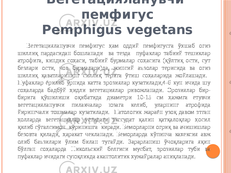 Вегетацияланувчи пемфигус Pemphigus vegetans Вегетацияланувчи пемфигус ҳам оддий пемфигусга ўхшаб оғиз шиллиқ пардасидан бошланади ва тезда пуфаклар табиий тешиклар атрофига, киндик соҳаси, табиий бурмалар соҳасига (қўлтиқ ости, сут безлари ости, чов бурмалари)да, жинсий аъзолар терисида ва оғиз шиллиқ қаватларининг силлиқ терига ўтиш соҳаларида жойлашади. Пуфаклар ёрилиб ўрнида катта эрозиялар кузатилади,4-6 кун ичида шу соҳаларда бадбўй ҳидли вегетациялар ривожланади. Эрозиялар бир- бирига қўшилиши оқибатида диаметри 10-15 см ҳажмга етувчи вегетацияланувчи пилакчалар юзага келиб, уларнинг атрофида йирингчали тошмалар кузатилади. Патологик жараён узоқ давом этган ҳолларда вегетациялар устидаги экссудат қалин қатқалоқлар ҳосил қилиб сўгалсимон кўринишга киради. Беморларни оғриқ ва ачишишлар безовта қилади, ҳаракат чекланади. Беморларда кўпинча кахексия авж олиб баъзилари ўлим билан тугайди. Зарарланиш ўчоқларига яқин бўлган соҳаларда Никольский белгиси мусбат, эрозиялар туби ва пуфаклар ичидаги суюқликда акантолитик хужайралар аниқланади. 