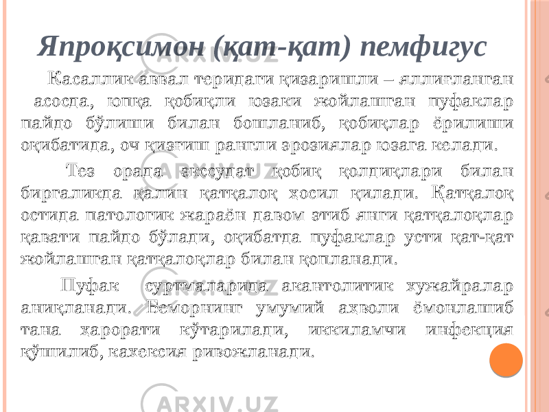 Япроқсимон (қат-қат) пемфигус Касаллик аввал теридаги қизаришли – яллиғланган асосда, юпқа қобиқли юзаки жойлашган пуфаклар пайдо бўлиши билан бошланиб, қобиқлар ёрилиши оқибатида, оч қизғиш рангли эрозиялар юзага келади. Тез орада экссудат қобиқ қолдиқлари билан биргаликда қалин қатқалоқ ҳосил қилади. Қатқалоқ остида патологик жараён давом этиб янги қатқалоқлар қавати пайдо бўлади, оқибатда пуфаклар усти қат-қат жойлашган қатқалоқлар билан қопланади. Пуфак суртмаларида акантолитик хужайралар аниқланади. Беморнинг умумий аҳволи ёмонлашиб тана ҳарорати кўтарилади, иккиламчи инфекция қўшилиб, кахексия ривожланади. 