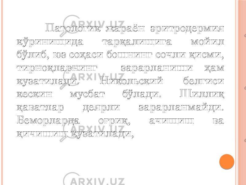  Патологик жараён эритродермия кўринишида тарқалишига мойил бўлиб, юз соҳаси бошнинг сочли қисми, тирноқларнинг зарарланиши ҳам кузатилади. Никольский белгиси кескин мусбат бўлади. Шиллиқ қаватлар деярли зарарланмайди. Беморларда оғриқ, ачишиш ва қичишиш кузатилади, 