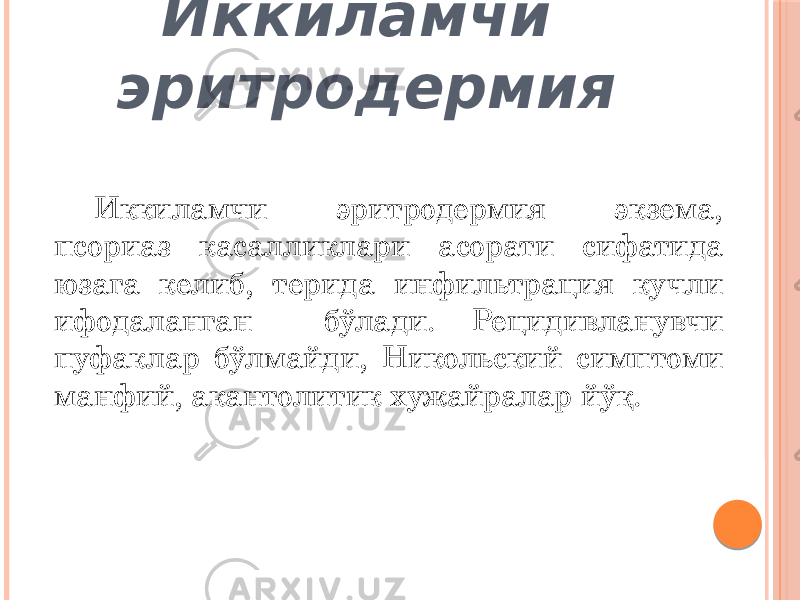 Иккиламчи эритродермия Иккиламчи эритродермия экзема, псориаз касалликлари асорати сифатида юзага келиб, терида инфильтрация кучли ифодаланган бўлади. Рецидивланувчи пуфаклар бўлмайди, Никольский симптоми манфий, акантолитик хужайралар йўқ. 