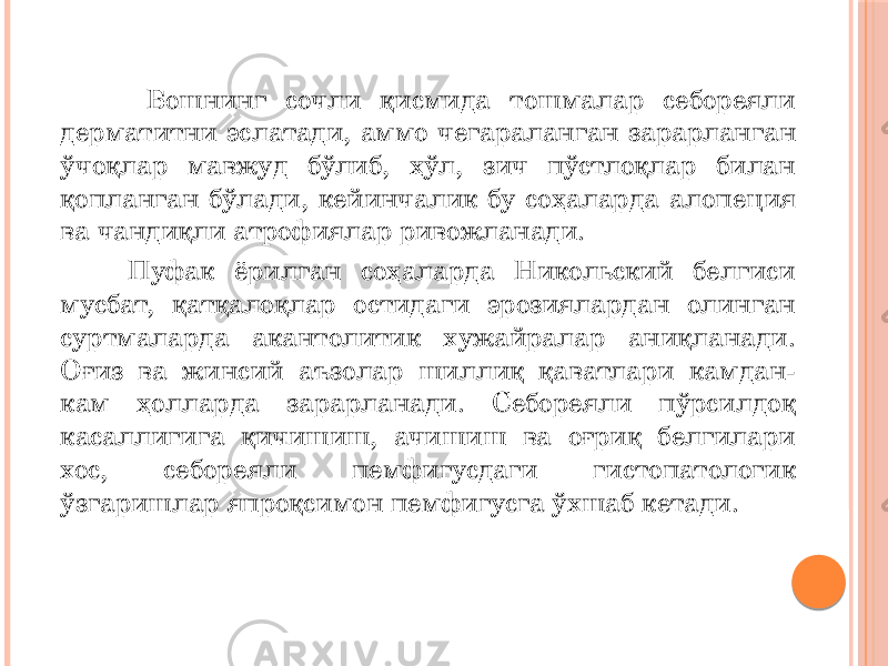  Бошнинг сочли қисмида тошмалар себореяли дерматитни эслатади, аммо чегараланган зарарланган ўчоқлар мавжуд бўлиб, ҳўл, зич пўстлоқлар билан қопланган бўлади, кейинчалик бу соҳаларда алопеция ва чандиқли атрофиялар ривожланади. Пуфак ёрилган соҳаларда Никольский белгиси мусбат, қатқалоқлар остидаги эрозиялардан олинган суртмаларда акантолитик хужайралар аниқланади. Оғиз ва жинсий аъзолар шиллиқ қаватлари камдан- кам ҳолларда зарарланади. Себореяли пўрсилдоқ касаллигига қичишиш, ачишиш ва оғриқ белгилари хос, себореяли пемфигусдаги гистопатологик ўзгаришлар япроқсимон пемфигусга ўхшаб кетади. 