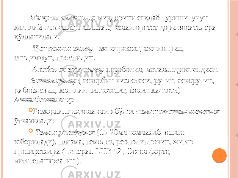  Микроэлементлар миқдорини сақлаб туриши учун кальций глюканат, панангин, калий оротат дори воситалари қўлланилади. Цитостатиклар метотрексат, азотиоприн, сандиммун, проспидин. Анаболик гормонлар нероболил, метиландростендиол. Витаминлар ( аскорбин кислотаси, рутин, аскорутин, рибофлавин, кальций пантотенат, фолат кислота) Антибиотиклар.  Беморнинг аҳволи оғир бўлса симптоматик терапия ўтказилади:  Гемотрансфузия (15-20мл томчилаб венага юборилади), плазма, гемодез, реополиглюкин, жигар препаратлари ( гепарин LUB 52 , Эссел форте, витагепанкреатин ). 