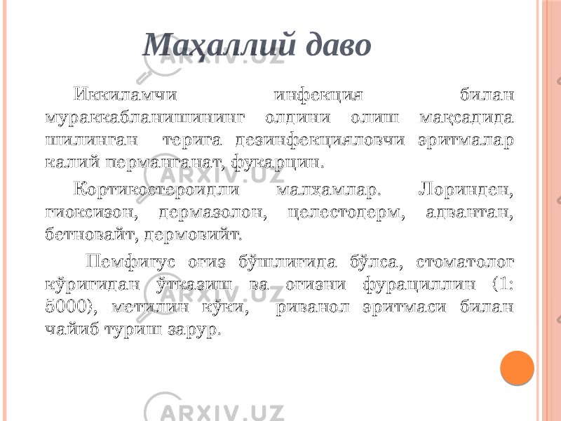 Маҳаллий даво Иккиламчи инфекция билан мураккабланишининг олдини олиш мақсадида шилинган терига дезинфекцияловчи эритмалар калий перманганат, фукарцин. Кортикостероидли малҳамлар. Лоринден, гиоксизон, дермазолон, целестодерм, адвантан, бетновайт, дермовийт. Пемфигус оғиз бўшлиғида бўлса, стоматолог кўригидан ўтказиш ва оғизни фурациллин (1: 5000), метилин кўки, риванол эритмаси билан чайиб туриш зарур. 