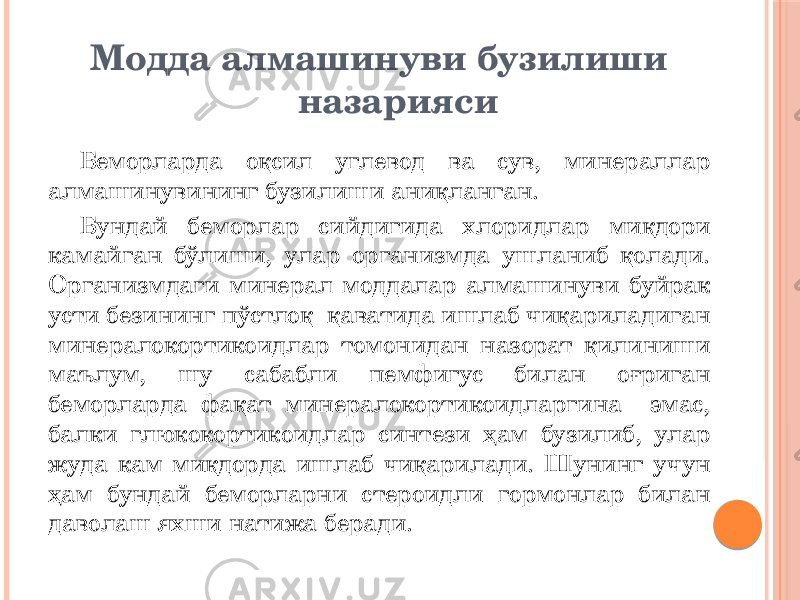  Модда алмашинуви бузилиши назарияси Беморларда оқсил углевод ва сув, минераллар алмашинувининг бузилиши аниқланган. Бундай беморлар сийдигида хлоридлар миқдори камайган бўлиши, улар организмда ушланиб қолади. Организмдаги минерал моддалар алмашинуви буйрак усти безининг пўстлоқ қаватида ишлаб чиқариладиган минералокортикоидлар томонидан назорат қилиниши маълум, шу сабабли пемфигус билан оғриган беморларда фақат минералокортикоидларгина эмас, балки глюкокортикоидлар синтези ҳам бузилиб, улар жуда кам миқдорда ишлаб чиқарилади. Шунинг учун ҳам бундай беморларни стероидли гормонлар билан даволаш яхши натижа беради. 