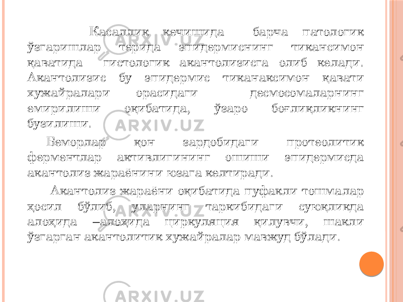  Касаллик кечишида барча патологик ўзгаришлар терида эпидермиснинг тикансимон қаватида гистологик акантолизисга олиб келади. Акантолизис бу эпидермис тиканаксимон қавати хужайралари орасидаги десмосомаларнинг емирилиши оқибатида, ўзаро боғлиқликнинг бузилиши. Беморлар қон зардобидаги протеолитик ферментлар активлигининг ошиши эпидермисда акантолиз жараёнини юзага келтиради. Акантолиз жараёни оқибатида пуфакли тошмалар ҳосил бўлиб, уларнинг таркибидаги суюқликда алоҳида –алоҳида циркуляция қилувчи, шакли ўзгарган акантолитик хужайралар мавжуд бўлади. 