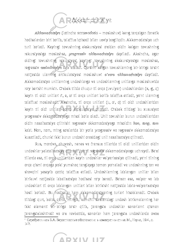 Akkomodatsiya Akkomodatsiya (lotincha accomadatio – moslashuv) keng tarqalgan fonetik hodisalardan biri bo&#39;lib, talaffuz iqtisodi bilan uzviy bog&#39;liqdir. Akkomodatsiya uch turli bo&#39;ladi. Keyingi tovushning ekskursiyasi o&#39;zidan oldin kelgan tovushning rekursiyasiga moslashsa, progressiv akkomodatsiya deyiladi. Aksincha, agar oldingi tovushning rekursiyasi keyingi tovushning ekskursiyasiga moslashsa, regressiv assimilatsiya deb ataladi. Qo&#39;shni kelgan tovushlarning bir-biriga ta&#39;siri natijasida ularning artikulatsiyasi moslashuvi o&#39;zaro akkomodatsiya deyiladi. Akkomodatsiya unlilarning undoshlarga va undoshlarning unlilarga moslashuvida ro&#39;y berishi mumkin. O&#39;zbek tilida chuqur til orqa (uvulyar) undoshlardan (x, g&#39;, q) keyin til oldi unlilari /i, e, a/ til orqa unlilari bo&#39;lib talaffuz etiladi, ya&#39;ni ularning talaffuzi moslashadi. Aksincha, til orqa unlilari (u, o&#39;, o) til oldi undoshlaridan keyin til oldi unlilari bo&#39;lib artikulatsiya qili nadi. O&#39;zbek tilidagi bu xususiyat progressiv akkomoda siyaga misol bo&#39;la oladi. Unli tovushlar burun undoshla ridan oldin nazalizatsiya qilinishi regressiv akkomoda siyaga misoldir: kon, tong, tom kabi. Non, nom, ming so&#39;zlarida bir yo&#39;la progressiv va regressiv akkomodatsiya kuzatiladi, chunki ikki burun undoshi orasidagi unli nazalizatsiya qilinadi. Rus, mordva, chuvash, nenes va fransuz tillarida til oldi unlilaridan oldin undoshlar palatalizatsiya qili nadi 1 , ya&#39;ni regressiv akkomodatsiyaga uchraydi. Ba&#39;zi tillarda esa, til orqa unlilaridan keyin undoshlar velyari za siya qilinadi, ya&#39;ni tilning orqa qismi orqaga yoki yumshoq tanglayga tomon yo&#39;naladi va undoshning ton va shovqini pasayib qattiq talaffuz etiladi. Undoshlarning lablangan unlilar bilan birikuvi natijasida lab а lizatsiya hodisasi ro&#39;y beradi. Ba&#39;zan esa, velyar va lab undoshlari til orqa lablangan unlilari bilan birikishi natijasida labio-velyarizatsiya hosil bo&#39;ladi. Bu hodisalar ham akkomodatsiyaning turlari hisoblanadi. O&#39;zbek tilidagi qurt, bolta, qarta, mingta, kamchil so&#39;zlaridagi undosh birikmalarning har ikki elementi bir-biriga ta&#39;sir qilib, jarangsiz undoshlar sonorlarni qisman jarangsizlashtiradi va o&#39;z navbatida, sonorlar ham jarangsiz undoshlarda ovoz 1 Серебренников Б.А. Вероятносные обоснования в компаративистике. М., Наука, 1974, с. 142. 