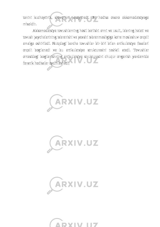 tonini kuchaytirib, shovqinni pasaytiradi. Bu hodisa o&#39;zaro akkomodatsiyaga misoldir. Akkomodatsiya tovushlarning hosil bo&#39;lishi o&#39;rni va usuli, labning holati va tovush paychalarining tebranishi va yaxshi tebranmasligiga ko&#39;ra moslashuv orqali amalga oshiriladi. Nutqdagi barcha tovushlar bir-biri bilan artikulatsiya fazalari orqali bog&#39;lanadi va bu artikulatsiya strukturasini tashkil etadi. Tovushlar o&#39;rtasidagi bog&#39;lanishning artikulatsiya strukturasini chuqur o&#39;rganish yordamida fonetik hodisalar oydinlashadi. 