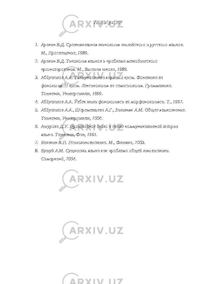 Adabiyotlar 1. Аракин В.Д. Сравнительная типология английского и русского яз ы ков . М., Просвещение, 1989. 2. Аракин В.Д. Типология языков и проблема методического прогнозирования. М., Высшая школа , 1989. 3. Абдуазизов А.А. Тилшуносликка кириш. I -қисм. Фонетика ва фонология. II - қисм. Лексикология ва семасиология. Грамматика. Тошкент, Университет, 1999. 4. Абдуазизов А.А. Ўзбек тили фонологияси ва морфонологияси. Т., 1992. 5. Абдуазизов А.А., Шереметьева А.Г., Зализняк А.М. О б щ ее яз ы кознание. Т а шкент , Университет, 2004. 6. Ашурова Д.У. Производное слово в свете коммуникативной теории языка. Ташкент, Фан, 1991. 7. Беланин В.П. Психолингвистика. М., Флинта, 2003. 8. Бушуй А.М. Сущность языка как проблема общей лингвистики. Самарканд, 2004. 