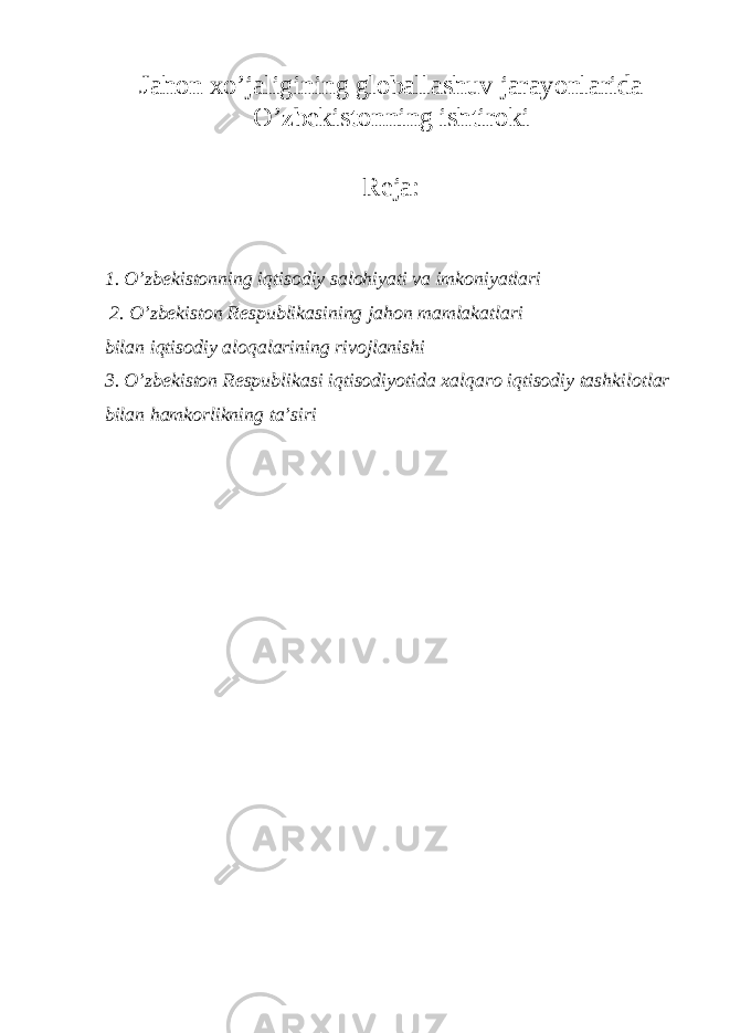 Jahon х o’jaligining globallashuv jarayonlarida O’zb е kistonning ishtiroki Reja: 1. O’zb е kistonning iqtisodiy salohiyati va imkoniyatlari 2. O’zb е kiston R е spublikasining jahon mamlakatlari bilan iqtisodiy aloqalarining rivojlanishi 3. O’zb е kiston R е spublikasi iqtisodiyotida х alqaro iqtisodiy tashkilotlar bilan hamkorlikning ta’siri 