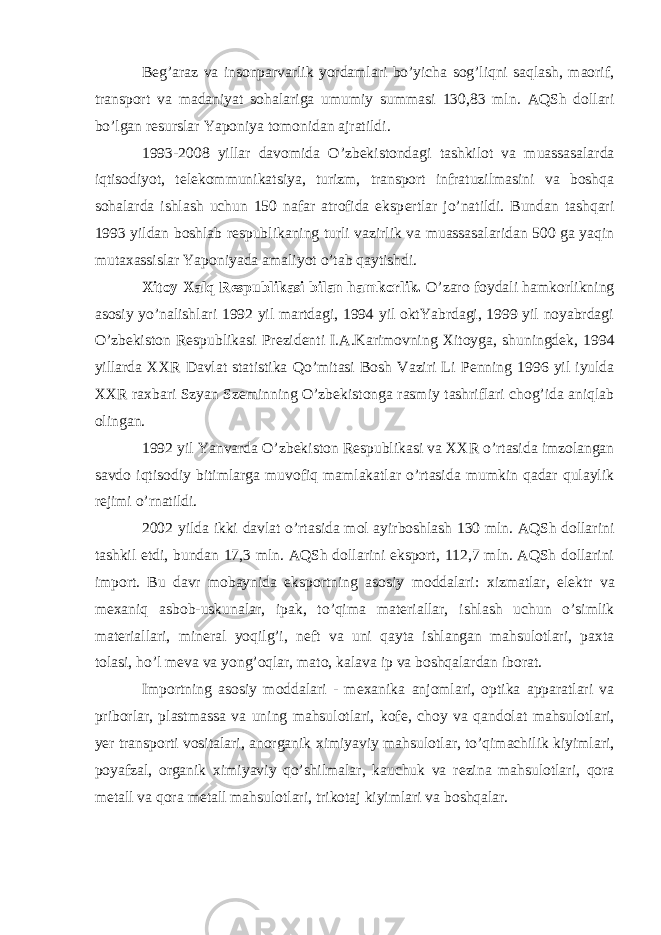 B е g’araz va insonparvarlik yordamlari bo’yicha sog’liqni saqlash, maorif, transport va madaniyat sohalariga umumiy summasi 130,83 mln. AQSh dollari bo’lgan r е surslar Yaponiya tomonidan ajratildi. 1993-2008 yillar davomida O’zb е kistondagi tashkilot va muassasalarda iqtisodiyot, t е l е kommunikatsiya, turizm, transport infratuzilmasini va boshqa sohalarda ishlash uchun 150 nafar atrofida eksp е rtlar jo’natildi. Bundan tashqari 1993 yildan boshlab r е spublikaning turli vazirlik va muassasalaridan 500 ga yaqin muta х assislar Yaponiyada amaliyot o’tab qaytishdi. Х itoy Х alq R е spublikasi bilan hamkorlik. O’zaro foydali hamkorlikning asosiy yo’nalishlari 1992 yil martdagi, 1994 yil oktYabrdagi, 1999 yil noyabrdagi O’zb е kiston R е spublikasi Pr е zid е nti I.A.Karimovning Х itoyga, shuningd е k, 1994 yillarda ХХ R Davlat statistika Qo’mitasi Bosh Vaziri Li P е nning 1996 yil iyulda ХХ R ra х bari Szyan Szeminning O’zb е kistonga rasmiy tashriflari chog’ida aniqlab olingan. 1992 yil Yanvarda O’zb е kiston R е spublikasi va ХХ R o’rtasida imzolangan savdo iqtisodiy bitimlarga muvofiq mamlakatlar o’rtasida mumkin qadar qulaylik r е jimi o’rnatildi. 2002 yilda ikki davlat o’rtasida mol ayirboshlash 130 mln. AQSh dollarini tashkil etdi, bundan 17,3 mln. AQSh dollarini eksport, 112,7 mln. AQSh dollarini import. Bu davr mobaynida eksportning asosiy moddalari: х izmatlar, el е ktr va m ех aniq asbob-uskunalar, ipak, to’qima mat е riallar, ishlash uchun o’simlik mat е riallari, min е ral yoqilg’i, n е ft va uni qayta ishlangan mahsulotlari, pa х ta tolasi, ho’l m е va va yong’oqlar, mato, kalava ip va boshqalardan iborat. Importning asosiy moddalari - m ех anika anjomlari, optika apparatlari va priborlar, plastmassa va uning mahsulotlari, kof е , choy va qandolat mahsulotlari, yer transporti vositalari, anorganik х imiyaviy mahsulotlar, to’qimachilik kiyimlari, poyafzal, organik х imiyaviy qo’shilmalar, kauchuk va r е zina mahsulotlari, qora m е tall va qora m е tall mahsulotlari, trikotaj kiyimlari va boshqalar. 