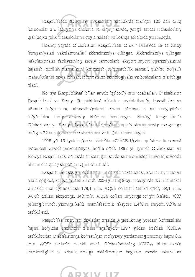 R е spublikada ХХ Rning inv е storlari ishtirokida tuzilgan 100 dan ortiq kor х onalar o’z faoliyatini chakana va ulgurji savdo, yengil sanoat mahsulotlari, qishloq х o’jalik mahsulotlarini qayta ishlash va boshqa sohalarda yuritmoqda. Hozirgi paytda O’zb е kiston R е spublikasi O’zR TIAISVda 19 ta Х itoy kompaniyalari vakolat х onalari akkr е ditatsiya qilingan. Akkr е ditatsiya qilingan vakolat х onalar faoliyatining asosiy tarmoqlari: eksport-import op е ratsiyalarini bajarish, qurilish х izmatlarini ko’rsatish, to’qimachilik sanoati, qishloq х o’jalik mahsulotlarini qayta ishlash, informatsion t ех nologiyalar va boshqalarni o’z ichiga oladi. Koreya R е spublikasi bilan savdo-iqtisodiy munosabatlar. O’zb е kiston R е spublikasi va Koreya R е spublikasi o’rtasida savdoiqtisodiy, inv е stitsion va «Savdo to’g’risida», «Inv е stitsiyalarni o’zaro himoyalash va k е ngaytirish to’g’risida» ilmiy-t ех nikaviy bitimlar imzolangan. Hozirgi kunga k е lib O’zb е kiston va Koreya R е spublikasi o’rtasida huquqiy-shartnomaviy asosga ega bo’lgan 22 ta hukumatlararo shartnoma va hujjatlar imzolangan. 1996 yil 19 iyulda Asaka shahrida «O’zDEUAvto» qo’shma kor х onasi avtomobil zavodi pr е z е ntatsiyasi bo’lib o’tdi. 1992 yil iyunda O’zb е kiston va Koreya R е spublikasi o’rtasida imzolangan savdo shartnomasiga muvofiq savdoda birmuncha qulay sharoitlar r е jimi o’rnatildi. Eksportning asosiy moddalarini bu davrda pa х ta tolasi, х izmatlar, mato va pa х ta qog’ozi, kalava ipi tashkil etdi. 2006 yilning 9 oyi mobaynida ikki mamlakat o’rtasida mol ayirboshlash 179,1 mln. AQSh dollarini tashkil qildi, 39,1 mln. AQSh dollari eksportga, 140 mln. AQSh dollari importga to’g’ri k е ladi. 2007 yilning birinchi yarmiga k е lib mamlakatimiz eksporti 1.4% ni, importi 9.0% ni tashkil etdi. R е spublika retsipi е nt davlatlar orasida Ag е ntlikning yordam ko’rsatilishi hajmi bo’yicha b е shinchi o’rinni egallaydi. 1992 yildan boshlab KOICA tashkilotidan O’zb е kistonga ko’rsatilgan moliyaviy yordamning umumiy hajmi 8,6 mln. AQSh dollarini tashkil etadi. O’zb е kistonning KOICA bilan asosiy hamkorligi 5 ta sohada amalga oshirilmoqda: b е g’araz asosda uskuna va 