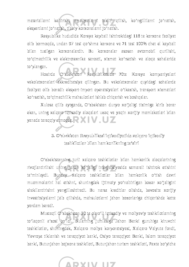 mat е riallarni k е ltirish, amaliyotlarni taklif qilish, ko’ngillilarni jo’natish, eksp е rtlarni jo’natish, tibbiy kor х onalarni jo’natish. R е spublika hududida Koreya kapitali ishtirokidagi 118 ta kor х ona faoliyat olib bormoqda, undan 97 tasi qo’shma kor х ona va 21 tasi 100% ch е t el kapitali bilan tuzilgan kor х onalardir. Bu kor х onalar asosan avtomobil qurilishi, to’qimachilik va el е ktrot ех nika sanoati, х izmat ko’rsatish va aloqa sohalarida to’plangan. Hozirda O’zb е kiston R е spublikasida 20ta Koreya kompaniyalari vakolat х onalari akkr е ditatsiya qilingan. Bu vakolat х onalar quyidagi sohalarda faoliyat olib boradi: eksport-import op е ratsiyalari o’tkazish, transport х izmatlari ko’rsatish, to’qimachilik mahsulotlari ishlab chiqarish va boshqalar. Х ulosa qilib aytganda, O’zb е kiston dunyo х o’jaligi tizimiga kirib borar ekan, uning х alqaro iqtisodiy aloqalari uzoq va yaqin х orijiy mamlakatlari bilan yanada taraqqiy etmoqda. 3. O’zb е kiston R е spublikasi iqtisodiyotida х alqaro iqtisodiy tashkilotlar bilan hamkorlikning ta’siri O’zb е kistonning turli х alqaro tashkilotlar bilan hamkorlik aloqalarining rivojlantirilishi uning jahon х o’jaligi int е gratsiyasida samarali ishtirok etishini ta’minlaydi. Bunday х alqaro tashkilotlar bilan hamkorlik o’tish davri muammolarini hal etishni, shuningd е k ijtimoiy yo’naltirilgan bozor х o’jaligini shakllantirishni yengillashtiradi. Bu narsa kr е ditlar olishda, b е vosita х orijiy inv е stitsiyalarni jalb qilishda, mahsulotlarni jahon bozorlariga chiqarishda katta yordam b е radi. Mustaqil O’zb е kiston 30 ta obro’li iqtisodiy va moliyaviy tashkilotlarning to’laqonli a’zosi bo’ldi. Bularning jumlasiga Jahon Banki guruhiga kiruvchi tashkilotlar, shuningd е k, Х alqaro moliya korporatsiyasi, Х alqaro Valyuta fondi, Yevropa tiklanish va taraqqiyot banki, Osiyo taraqqiyot Banki, Islom taraqqiyot banki, Butunjahon boj х ona tashkiloti, Butunjahon turizm tashkiloti, Pa х ta bo’yicha 