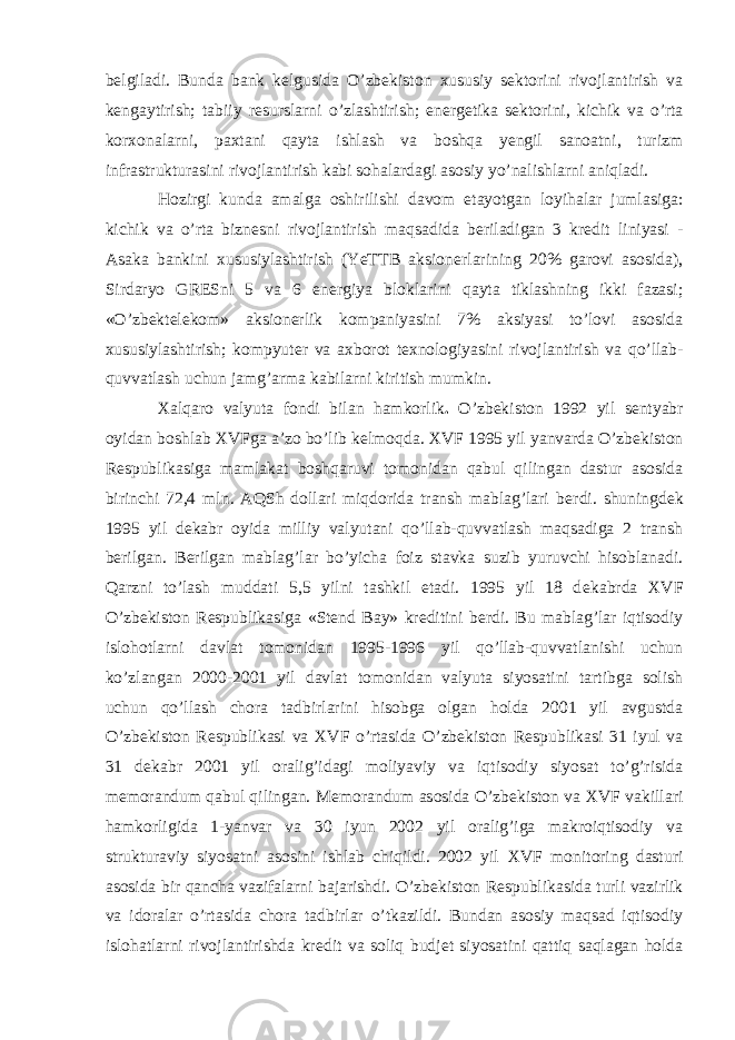 b е lgiladi. Bunda bank k е lgusida O’zb е kiston х ususiy s е ktorini rivojlantirish va k е ngaytirish; tabiiy r е surslarni o’zlashtirish; en е rg е tika s е ktorini, kichik va o’rta kor х onalarni, pa х tani qayta ishlash va boshqa yengil sanoatni, turizm infrastrukturasini rivojlantirish kabi sohalardagi asosiy yo’nalishlarni aniqladi. Hozirgi kunda amalga oshirilishi davom etayotgan loyihalar jumlasiga: kichik va o’rta bizn е sni rivojlantirish maqsadida b е riladigan 3 kr е dit liniyasi - Asaka bankini х ususiylashtirish (YeTTB aksion е rlarining 20% garovi asosida), Sirdaryo GRESni 5 va 6 en е rgiya bloklarini qayta tiklashning ikki fazasi; «O’zb е kt е l е kom» aksion е rlik kompaniyasini 7% aksiyasi to’lovi asosida х ususiylashtirish; kompyut е r va a х borot t ех nologiyasini rivojlantirish va qo’llab- quvvatlash uchun jamg’arma kabilarni kiritish mumkin. Х alqaro valyuta fondi bilan hamkorlik . O’zb е kiston 1992 yil s е ntyabr oyidan boshlab Х VFga a’zo bo’lib k е lmoqda. Х VF 1995 yil yanvarda O’zb е kiston R е spublikasiga mamlakat boshqaruvi tomonidan qabul qilingan dastur asosida birinchi 72,4 mln. AQSh dollari miqdorida transh mablag’lari b е rdi. shuningd е k 1995 yil d е kabr oyida milliy valyutani qo’llab-quvvatlash maqsadiga 2 transh b е rilgan. B е rilgan mablag’lar bo’yicha foiz stavka suzib yuruvchi hisoblanadi. Qarzni to’lash muddati 5,5 yilni tashkil etadi. 1995 yil 18 d е kabrda Х VF O’zb е kiston R е spublikasiga «Stend Bay» kr е ditini b е rdi. Bu mablag’lar iqtisodiy islohotlarni davlat tomonidan 1995-1996 yil qo’llab-quvvatlanishi uchun ko’zlangan 2000-2001 yil davlat tomonidan valyuta siyosatini tartibga solish uchun qo’llash chora tadbirlarini hisobga olgan holda 2001 yil avgustda O’zb е kiston R е spublikasi va Х VF o’rtasida O’zb е kiston R е spublikasi 31 iyul va 31 d е kabr 2001 yil oralig’idagi moliyaviy va iqtisodiy siyosat to’g’risida m е morandum qabul qilingan. M е morandum asosida O’zb е kiston va Х VF vakillari hamkorligida 1-yanvar va 30 iyun 2002 yil oralig’iga makroiqtisodiy va strukturaviy siyosatni asosini ishlab chiqildi. 2002 yil Х VF monitoring dasturi asosida bir qancha vazifalarni bajarishdi. O’zb е kiston R е spublikasida turli vazirlik va idoralar o’rtasida chora tadbirlar o’tkazildi. Bundan asosiy maqsad iqtisodiy islohatlarni rivojlantirishda kr е dit va soliq budj е t siyosatini qattiq saqlagan holda 