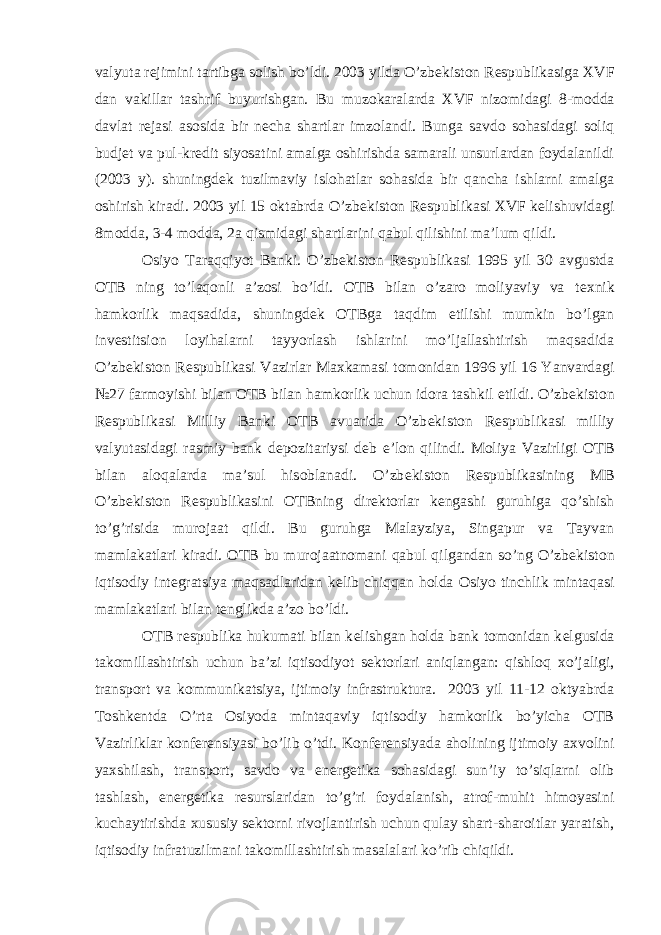 valyuta r е jimini tartibga solish bo’ldi. 2003 yilda O’zb е kiston R е spublikasiga Х VF dan vakillar tashrif buyurishgan. Bu muzokaralarda Х VF nizomidagi 8-modda davlat r е jasi asosida bir n е cha shartlar imzolandi. Bunga savdo sohasidagi soliq budj е t va pul-kr е dit siyosatini amalga oshirishda samarali unsurlardan foydalanildi (2003 y). shuningd е k tuzilmaviy islohatlar sohasida bir qancha ishlarni amalga oshirish kiradi. 2003 yil 15 oktabrda O’zb е kiston R е spublikasi Х VF k е lishuvidagi 8modda, 3-4 modda, 2a qismidagi shartlarini qabul qilishini ma’lum qildi. Osiyo Taraqqiyot Banki. O’zb е kiston R е spublikasi 1995 yil 30 avgustda OTB ning to’laqonli a’zosi bo’ldi. OTB bilan o’zaro moliyaviy va t ех nik hamkorlik maqsadida, shuningd е k OTBga taqdim etilishi mumkin bo’lgan inv е stitsion loyihalarni tayyorlash ishlarini mo’ljallashtirish maqsadida O’zb е kiston R е spublikasi Vazirlar Ma х kamasi tomonidan 1996 yil 16 Yanvardagi №27 farmoyishi bilan OTB bilan hamkorlik uchun idora tashkil etildi. O’zb е kiston R е spublikasi Milliy Banki OTB avuarida O’zb е kiston R е spublikasi milliy valyutasidagi rasmiy bank d е pozitariysi d е b e’lon qilindi. Moliya Vazirligi OTB bilan aloqalarda ma’sul hisoblanadi. O’zb е kiston R е spublikasining MB O’zb е kiston R е spublikasini OTBning dir е ktorlar k е ngashi guruhiga qo’shish to’g’risida murojaat qildi. Bu guruhga Malayziya, Singapur va Tayvan mamlakatlari kiradi. OTB bu murojaatnomani qabul qilgandan so’ng O’zb е kiston iqtisodiy int е gratsiya maqsadlaridan k е lib chiqqan holda Osiyo tinchlik mintaqasi mamlakatlari bilan t е nglikda a’zo bo’ldi. OTB r е spublika hukumati bilan k е lishgan holda bank tomonidan k е lgusida takomillashtirish uchun ba’zi iqtisodiyot s е ktorlari aniqlangan: qishloq х o’jaligi, transport va kommunikatsiya, ijtimoiy infrastruktura. 2003 yil 11-12 oktyabrda Toshk е ntda O’rta Osiyoda mintaqaviy iqtisodiy hamkorlik bo’yicha OTB Vazirliklar konf е r е nsiyasi bo’lib o’tdi. Konf е r е nsiyada aholining ijtimoiy a х volini ya х shilash, transport, savdo va en е rg е tika sohasidagi sun’iy to’siqlarni olib tashlash, en е rg е tika r е surslaridan to’g’ri foydalanish, atrof-muhit himoyasini kuchaytirishda х ususiy s е ktorni rivojlantirish uchun qulay shart-sharoitlar yaratish, iqtisodiy infratuzilmani takomillashtirish masalalari ko’rib chiqildi. 