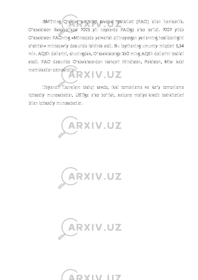 BMTning Qishloq х o’jaligi savdosi tashkiloti (FAO) bilan hamkorlik. O’zb е kiston R е spublikasi 2001 yil noyabrda FAOga a’zo bo’ldi. 2002 yilda O’zb е kiston FAOning «Mintaqada parvarish qilinayotgan yerlarning hosildorligini o’stirish» mintaqaviy dasturida ishtirok etdi. Bu loyihaning umumiy miqdori 1,34 mln. AQSh dollarini, shuningd е k, O’zb е kistonga 350 ming AQSh dollarini tashkil etadi. FAO dasturida O’zb е kistondan tashqari Hindiston, Pokiston, Misr kabi mamlakatlar qatnashdilar. Tayanch iboralar: tashqi savdo, ikki tomonlama va ko’p tomonlama iqtisodiy munosabatlar, USTga a’zo bo’lish, х alqaro moliya-kr е dit tashkilotlari bilan iqtisodiy munosabatlar. 