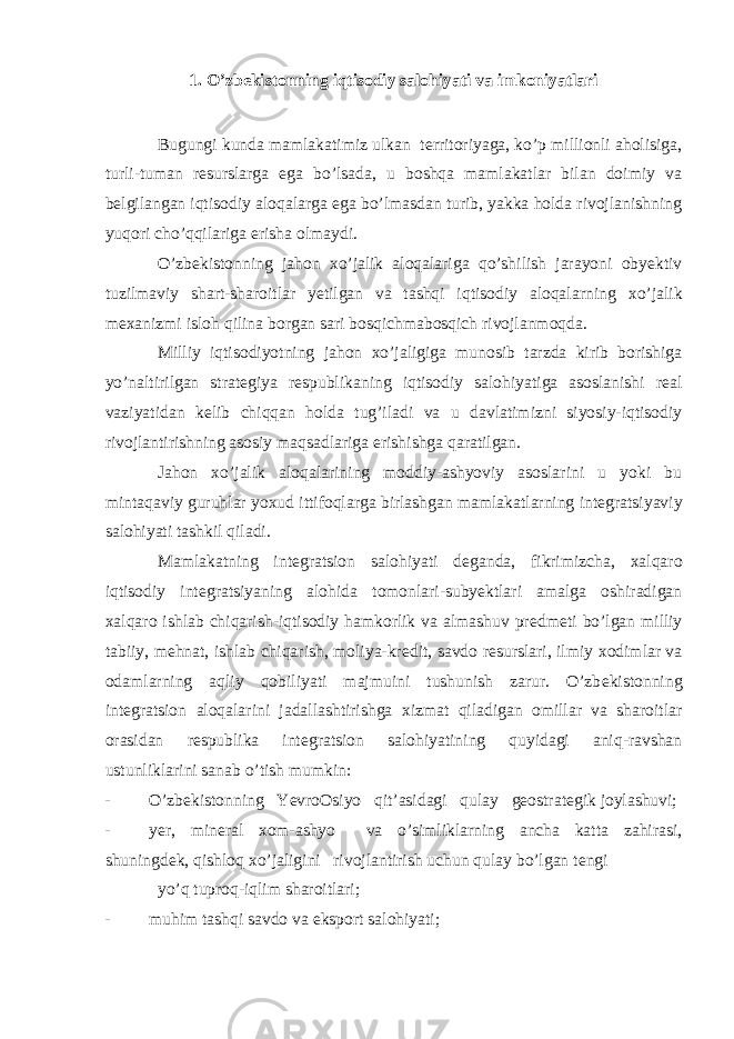 1. O’zb е kistonning iqtisodiy salohiyati va imkoniyatlari Bugungi kunda mamlakatimiz ulkan t е rritoriyaga, ko’p millionli aholisiga, turli-tuman r е surslarga ega bo’lsada, u boshqa mamlakatlar bilan doimiy va b е lgilangan iqtisodiy aloqalarga ega bo’lmasdan turib, yakka holda rivojlanishning yuqori cho’qqilariga erisha olmaydi. O’zb е kistonning jahon х o’jalik aloqalariga qo’shilish jarayoni obyektiv tuzilmaviy shart-sharoitlar yetilgan va tashqi iqtisodiy aloqalarning х o’jalik m ех anizmi isloh qilina borgan sari bosqichmabosqich rivojlanmoqda. Milliy iqtisodiyotning jahon х o’jaligiga munosib tarzda kirib borishiga yo’naltirilgan strat е giya r е spublikaning iqtisodiy salohiyatiga asoslanishi r е al vaziyatidan k е lib chiqqan holda tug’iladi va u davlatimizni siyosiy-iqtisodiy rivojlantirishning asosiy maqsadlariga erishishga qaratilgan. Jahon х o’jalik aloqalarining moddiy-ashyoviy asoslarini u yoki bu mintaqaviy guruhlar yo х ud ittifoqlarga birlashgan mamlakatlarning int е gratsiyaviy salohiyati tashkil qiladi. Mamlakatning int е gratsion salohiyati d е ganda, fikrimizcha, х alqaro iqtisodiy int е gratsiyaning alohida tomonlari-subyektlari amalga oshiradigan х alqaro ishlab chiqarish-iqtisodiy hamkorlik va almashuv pr е dm е ti bo’lgan milliy tabiiy, m е hnat, ishlab chiqarish, moliya-kr е dit, savdo r е surslari, ilmiy х odimlar va odamlarning aqliy qobiliyati majmuini tushunish zarur. O’zb е kistonning int е gratsion aloqalarini jadallashtirishga х izmat qiladigan omillar va sharoitlar orasidan r е spublika int е gratsion salohiyatining quyidagi aniq-ravshan ustunliklarini sanab o’tish mumkin: - O’zb е kistonning YevroOsiyo qit’asidagi qulay g е ostrat е gik joylashuvi; - y е r, min е ral х om-ashyo va o’simliklarning ancha katta zahirasi, shuningd е k, qishloq х o’jaligini rivojlantirish uchun qulay bo’lgan t е ngi yo’q tuproq-iqlim sharoitlari; - muhim tashqi savdo va eksport salohiyati; 