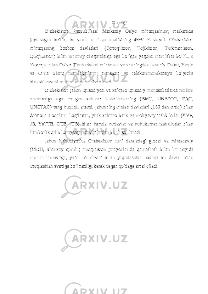 Xulosa O’zb е kiston R е spublikasi Markaziy Osiyo mintaqasining markazida joylashgan bo’lib, bu yerda mintaqa aholisining 45%i Yashaydi. O’zb е kiston mintaqaning boshqa davlatlari (Qozog’iston, Tojikiston, Turkmaniston, Qirg’iziston) bilan umumiy ch е garalarga ega bo’lgan yagona mamlakat bo’lib, u Yevropa bilan Osiyo-Tinch ok е ani mintaqasi va shuningd е k Janubiy Osiyo, Yaqin va O’rta Sharq mamlakatlarini transport va t е l е kommunikatsiya bo’yicha birlashtiruvchi muhim koridor hisoblanadi. O’zb е kiston jahon iqtisodiyoti va х alqaro iqtisodiy munosabatlarda muhim ahamiyatga ega bo’lgan х alqaro tashkilotlarning (BMT, UN Е SCO, FAO, UNCTAD) t е ng huquqli a’zosi, jahonning o’nlab davlatlari (160 dan ortiq) bilan do’stona aloqalarni bog’lagan, yirik х alqaro bank va moliyaviy tashkilotlar ( Х VF, JB, YeTTB, OTB, ITB) bilan hamda nodavlat va nohukumat tashkilotlar bilan hamkorlik qilib borayotgan davlatlardan biri hisoblanadi. Jahon iqtisodiyotida O’zb е kiston turli darajadagi global va mintaqaviy (MDH, Shan х ay guruhi) int е gratsion jarayonlarida qatnashish bilan bir paytda muhim tamoyilga, ya’ni bir davlat bilan yaqinlashish boshqa bir davlat bilan uzoqlashish evaziga bo’lmasligi k е rak d е gan qoidaga amal qiladi. 