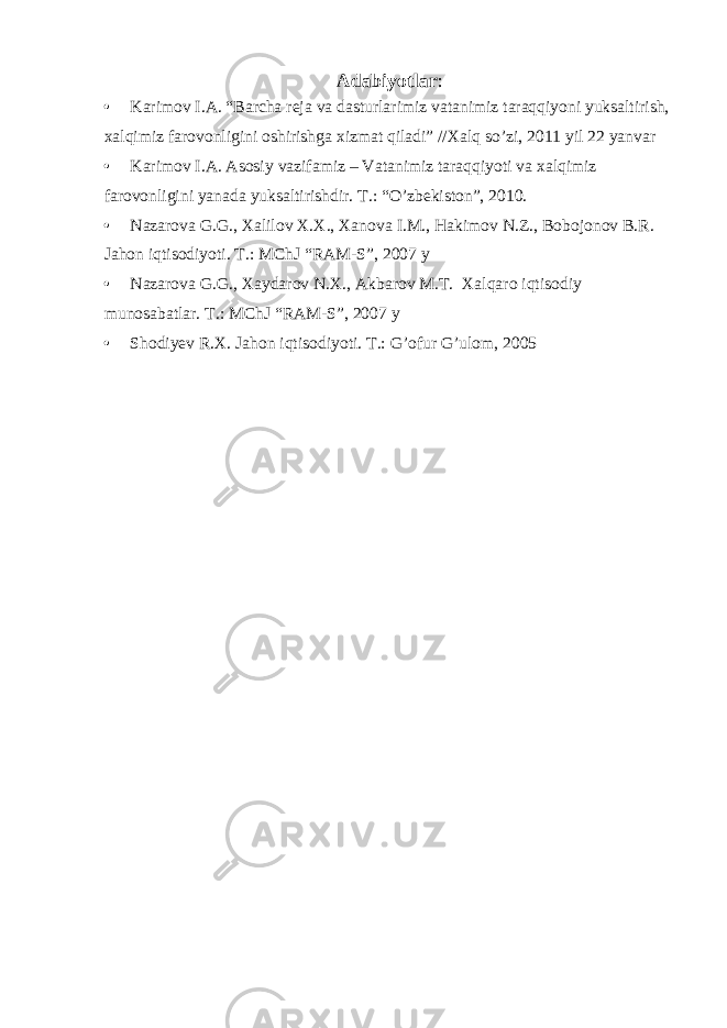 Adabiyotlar : • Karimov I.A. “Barcha reja va dasturlarimiz vatanimiz taraqqiyoni yuksaltirish, xalqimiz farovonligini oshirishga xizmat qiladi” //Xalq so’zi, 2011 yil 22 yanvar • Karimov I.A. Asosiy vazifamiz – Vatanimiz taraqqiyoti va xalqimiz farovonligini yanada yuksaltirishdir. T.: “O’zbekiston”, 2010. • Nazarova G.G., Xalilov X.X., Xanova I.M., Hakimov N.Z., Bobojonov B.R. Jahon iqtisodiyoti. T.: MChJ “RAM-S”, 2007 y • Nazarova G.G., Xaydarov N.X., Akbarov M.T. Xalqaro iqtisodiy munosabatlar. T.: MChJ “RAM-S”, 2007 y • Shodiyev R.X. Jahon iqtisodiyoti. T.: G’ofur G’ulom, 2005 