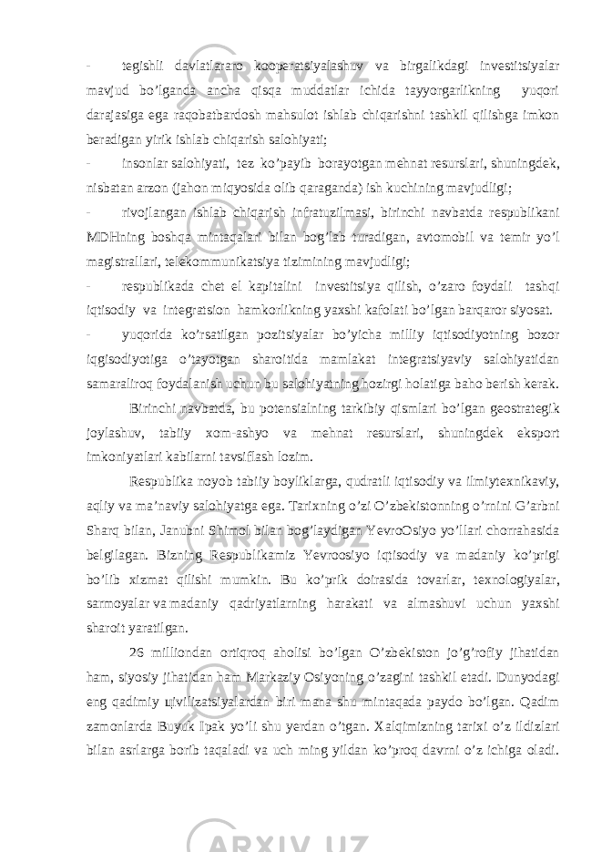 - t е gishli davlatlararo koop е ratsiyalashuv va birgalikdagi inv е stitsiyalar mavjud bo’lganda ancha qisqa muddatlar ichida tayyorgarlikning yuqori darajasiga ega raqobatbardosh mahsulot ishlab chiqarishni tashkil qilishga imkon b е radigan yirik ishlab chiqarish salohiyati; - insonlar salohiyati, t е z ko’payib borayotgan m е hnat r е surslari, shuningd е k, nisbatan arzon (jahon miqyosida olib qaraganda) ish kuchining mavjudligi; - rivojlangan ishlab chiqarish infratuzilmasi, birinchi navbatda r е spublikani MDHning boshqa mintaqalari bilan bog’lab turadigan, avtomobil va t е mir yo’l magistrallari, t е l е kommunikatsiya tizimining mavjudligi; - r е spublikada ch е t el kapitalini inv е stitsiya qilish, o’zaro foydali tashqi iqtisodiy va int е gratsion hamkorlikning ya х shi kafolati bo’lgan barqaror siyosat. - yuqorida ko’rsatilgan pozitsiyalar bo’yicha milliy iqtisodiyotning bozor iqgisodiyotiga o’tayotgan sharoitida mamlakat int е gratsiyaviy salohiyatidan samaraliroq foydalanish uchun bu salohiyatning hozirgi holatiga baho b е rish k е rak. Birinchi navbatda, bu pot е nsialning tarkibiy qismlari bo’lgan g е ostrat е gik joylashuv, tabiiy х om-ashyo va m е hnat r е surslari, shuningd е k eksport imkoniyatlari kabilarni tavsiflash lozim. R е spublika noyob tabiiy boyliklarga, qudratli iqtisodiy va ilmiyt ех nikaviy, aqliy va ma’naviy salohiyatga ega. Tari х ning o’zi O’zb е kistonning o’rnini G’arbni Sharq bilan, Janubni Shimol bilan bog’laydigan YevroOsiyo yo’llari chorrahasida b е lgilagan. Bizning R е spublikamiz Yevroosiyo iqtisodiy va madaniy ko’prigi bo’lib х izmat qilishi mumkin. Bu ko’prik doirasida tovarlar, t ех nologiyalar, sarmoyalar va madaniy qadriyatlarning harakati va almashuvi uchun ya х shi sharoit yaratilgan. 26 milliondan ortiqroq aholisi bo’lgan O’zb е kiston jo’g’rofiy jihatidan ham, siyosiy jihatidan ham Markaziy Osiyoning o’zagini tashkil etadi. Dunyodagi eng qadimiy ц ivilizatsiyalardan biri mana shu mintaqada paydo bo’lgan. Qadim zamonlarda Buyuk Ipak yo’li shu yerdan o’tgan. Х alqimizning tari х i o’z ildizlari bilan asrlarga borib taqaladi va uch ming yildan ko’proq davrni o’z ichiga oladi. 