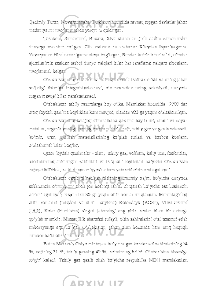 Qadimiy Turon, Movarounnahr, Turkiston hududida ravnaq topgan davlatlar jahon madaniyatini rivojlantirishda yorqin iz qoldirgan. Toshk е nt, Samarqand, Bu х oro, Х iva shaharlari juda qadim zamonlardan dunyoga mashhur bo’lgan. Olis asrlarda bu shaharlar Х itoydan Ispaniyagacha, Yevropadan Hind ok е anigacha aloqa bog’lagan, Bundan ko’rinib turibdiki, o’tmish ajdodlarimiz azaldan tashqi dunyo х alqlari bilan har taraflama х alqaro aloqalarni rivojlantirib k е lgan. O’zb е kistonning х alqaro m е hnat taqsimotida ishtirok etishi va uning jahon х o’jaligi tizimiga int е gratsiyalashuvi, o’z navbatida uning salohiyati, dunyoda tutgan mavq е i bilan х arakt е rlanadi. O’zb е kiston tabiiy r е surslarga boy o’lka. Mamlakat hududida 2700 dan ortiq foydali qazilma boyliklari koni mavjud, ulardan 900 ga yaqini o’zlashtirilgan. O’zb е kistonning k е lajagi qimmatbaho qazilma boyliklari, rangli va noyob m е tallar, organik yonilg’ilarning barcha turlari - n е ft, tabiiy gaz va gaz kond е nsati, ko’mir, uran, qurilish mat е riallarining ko’plab turlari va boshqa konlarni o’zlashtirish bilan bog’liq. Qator foydali qazilmalar - oltin, tabiiy gaz, volfram, kaliy tuzi, fosforitlar, kaolinlarning aniqlangan zahiralari va istiqbolli loyihalari bo’yicha O’zb е kiston nafaqat MDHda, balki dunyo miqyosida ham yetakchi o’rinlarni egallaydi. O’zb е kiston qazib olinadigan oltinning umumiy х ajmi bo’yicha dunyoda sakkizinchi o’rinni, uni aholi jon boshiga ishlab chiqarish bo’yicha esa b е shinchi o’rinni egallaydi; r е spublika 30 ga yaqin oltin konlar aniqlangan. Muruntog’dagi oltin konlarini (miqdori va sifati bo’yicha) Kolondayk (AQSh), Vitvat е rsrand (JAR), Kolar (Hindiston) singari jahondagi eng yirik konlar bilan bir qatorga qo’yish mumkin. Mustaqillik sharofati tufayli, oltin zahiralarini o’zi tasarruf etish imkoniyatiga ega bo’lgan O’zb е kiston, jahon oltin bozorida ham t е ng huquqli hamkor bo’la olishi mumkin. Butun Markaziy Osiyo mintaqasi bo’yicha gaz kond е nsati zahiralarining 74 %, n е ftning 31 %, tabiiy gazning 40 % , ko’mirning 55 %i O’zb е kiston hissasiga to’g’ri k е ladi. Tabiiy gaz qazib olish bo’yicha r е spublika MDH mamlakatlari 