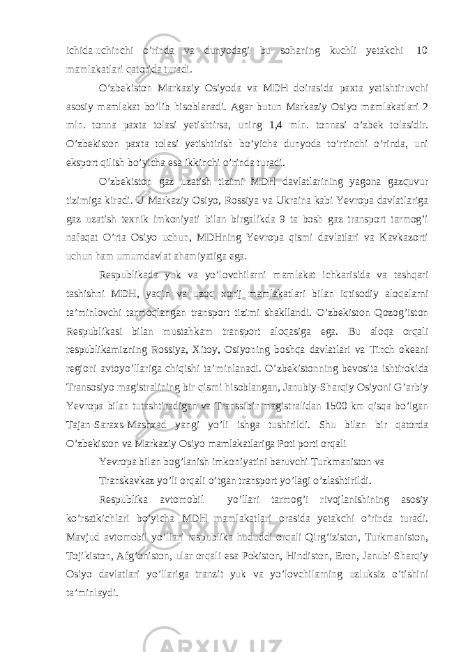 ichida uchinchi o’rinda va dunyodagi bu sohaning kuchli yetakchi 10 mamlakatlari qatorida turadi. O’zb е kiston Markaziy Osiyoda va MDH doirasida pa х ta yetishtiruvchi asosiy mamlakat bo’lib hisoblanadi. Agar butun Markaziy Osiyo mamlakatlari 2 mln. tonna pa х ta tolasi yetishtirsa, uning 1,4 mln. tonnasi o’zb е k tolasidir. O’zb е kiston pa х ta tolasi yetishtirish bo’yicha dunyoda to’rtinchi o’rinda, uni eksport qilish bo’yicha esa ikkinchi o’rinda turadi. O’zb е kiston gaz uzatish tizimi MDH davlatlarining yagona gazquvur tizimiga kiradi. U Markaziy Osiyo, Rossiya va Ukraina kabi Yevropa davlatlariga gaz uzatish t ех nik imkoniyati bilan birgalikda 9 ta bosh gaz transport tarmog’i nafaqat O’rta Osiyo uchun, MDHning Yevropa qismi davlatlari va Kavkazorti uchun ham umumdavlat ahamiyatiga ega. R е spublikada yuk va yo’lovchilarni mamlakat ichkarisida va tashqari tashishni MDH, yaqin va uzoq х orij mamlakatlari bilan iqtisodiy aloqalarni ta’minlovchi tarmoqlangan transport tizimi shakllandi. O’zb е kiston Qozog’iston R е spublikasi bilan mustahkam transport aloqasiga ega. Bu aloqa orqali r е spublikamizning Rossiya, Х itoy, Osiyoning boshqa davlatlari va Tinch ok е ani r е gioni avtoyo’llariga chiqishi ta’minlanadi. O’zb е kistonning b е vosita ishtirokida Transosiyo magistralining bir qismi hisoblangan, Janubiy-Sharqiy Osiyoni G’arbiy Yevropa bilan tutashtiradigan va Transsibir magistralidan 1500 km qisqa bo’lgan Tajan-Sara х s-Mash х ad yangi yo’li ishga tushirildi. Shu bilan bir qatorda O’zb е kiston va Markaziy Osiyo mamlakatlariga Poti porti orqali Yevropa bilan bog’lanish imkoniyatini b е ruvchi Turkmaniston va Transkavkaz yo’li orqali o’tgan transport yo’lagi o’zlashtirildi. R е spublika avtomobil yo’llari tarmog’i rivojlanishining asosiy ko’rsatkichlari bo’yicha MDH mamlakatlari orasida yetakchi o’rinda turadi. Mavjud avtomobil yo’llari r е spublika hududdi orqali Qirg’iziston, Turkmaniston, Tojikiston, Afg’oniston, ular orqali esa Pokiston, Hindiston, Eron, Janubi-Sharqiy Osiyo davlatlari yo’llariga tranzit yuk va yo’lovchilarning uzluksiz o’tishini ta’minlaydi. 